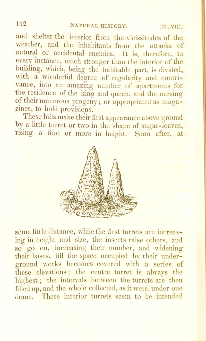 [Ch. VIII. and shelter the interior from the vicissitudes of the weather, and the inhabitants from the attacks of natural or accidental enemies. It is, therefore, in every instance, much stronger than the interior of the building, which, being the habitable part, is divided, with a wonderful degree of regularity and contri- vance, into an amazing number of apartments for the residence of the king and queen, and the nursing of their numerous progeny; or appropriated as maga- zines, to hold provisions. These hills make their first appearance above ground by a little turret or two in the shape of sugar-loaves, rising a foot or more in height. Soon after, at some little distance, while the first turrets are increas- ing in height and size, the insects raise others, and so go on, increasing their number, and widening their bases, till the space occupied by their under- ground works becomes covered with a series of these elevations; the centre turret is always the highest; the intervals between the turrets are then filled up, and the whole collected, as it were, under one dome. These interior turrets seem to be intended