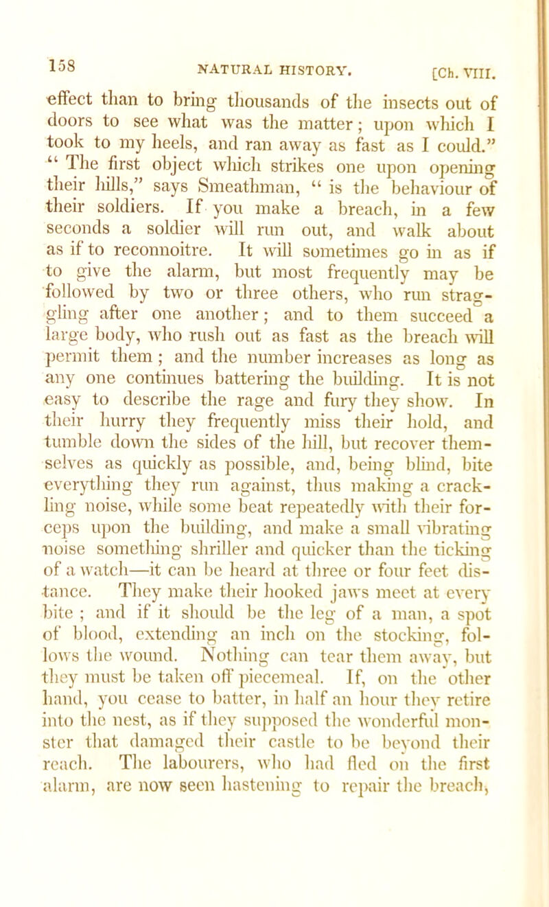 [Ch. VIII. effect than to bring thousands of the insects out of doors to see what was the matter; upon which I took to my heels, and ran away as fast as I could.” “ 1 he first object which strikes one upon opening their hills,” says Smeatlnnan, “ is the behaviour of their soldiers. If you make a breach, in a few seconds a soldier will run out, and walk about as if to reconnoitre. It will sometimes go in as if to give the alarm, but most frequently may be followed by two or three others, who run stran- gling after one another; and to them succeeda large body, who rush out as fast as the breach will permit them ; and the number increases as long as any one continues battering the building. It is not easy to describe the rage and fury they show. In their hurry they frequently miss their hold, and tumble down the sides of the hill, but recover them- selves as quickly as possible, and, being blind, bite everything they run against, thus making a crack- ling noise, while some beat repeatedly with their for- ceps upon the building, and make a small vibrating noise something shriller and quicker than the ticking of a watch—it can be heard at three or four feet dis- tance. They make their hooked jaws meet at every bite ; and if it should be the leg of a man, a spot of blood, extending an inch on the stocking, fol- lows the wound. Nothing can tear them away, but they must be taken off piecemeal. If, on the other hand, you cease to batter, in half an hour they retire into the nest, as if they supposed the wonderful mon- ster that damaged their castle to be beyond their reach. The labourers, who had fled on the first alarm, are now seen hastening to repair the breach,