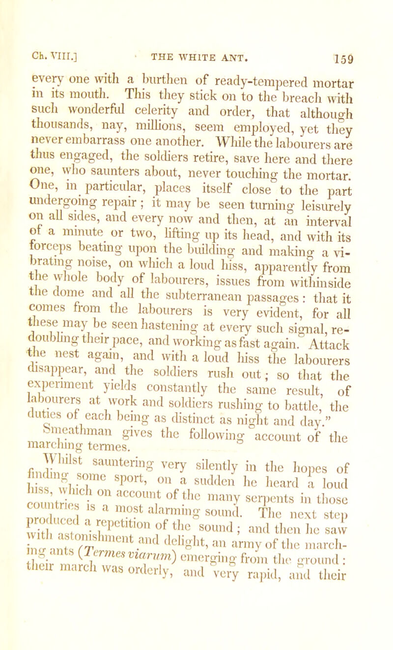 every one with a burthen of ready-tempered mortar in its mouth. This they stick on to the breach with such wonderful celerity and order, that although thousands, nay, millions, seem employed, yet they never embarrass one another. While the labourers are thus engaged, the soldiers retire, save here and there one, who saunters about, never touching the mortar. One, in particular, places itself close to the part undergoing repair ; it may be seen turning leisurely on all sides, and every now and then, at an interval of a minute or two, lifting up its head, and with its torceps beating upon the building and making a vi- brating noise, on which a loud hiss, apparently from the whole body of labourers, issues from within side the dome and all the subterranean passages: that it comes from the labourers is very evident, for all these may be seen hastening at every such signal, re- coil ding their pace, and working as fast again. Attack the nest again, and with a loud hiss the labourers disappear, and the soldiers rush out; so that the experiment yields constantly the same result, of a lourers at work and soldiers rushing to battle, the duties of each being as distinct as night and day ” Smeathman gives the following account of the marching termes. fmdim!1S! SaUntering Ver>' silently in tiie hopes of Si ™ Sp0rt’ 011 a Buddea b<; heard t loud countrie isT “T? °f the many serpents in those molu'ed « r Tf ala™U1° sountl- The next step with nstn • ^epctltlon of tiie sound ; and then he saw • r ^^tenishment and delight, an army of the march- tb^ir m (lerme°viarum) emerging from the ground : their march was orderly, and very rapid, and their