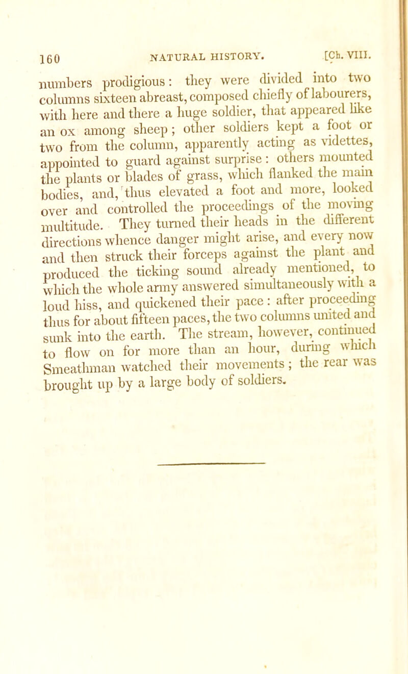 numbers prodigious: tliey were divided into two columns sixteen abreast, composed chiefly of labourers, with here and there a huge soldier, that appeared like an ox among sheep; other soldiers kept a foot or two from the column, apparently acting as videttes, appointed to guard against surprise : others mounted the plants or blades of grass, winch flanked the mam bodies, and, thus elevated a foot and more, looked over and controlled the proceedings . of the moving multitude. They turned their heads in the different directions whence danger might arise, and every now and then struck their forceps against the plant and produced the ticking sound already mentioned, to which the whole army answered simultaneously with a loud hiss, and quickened their pace : after proceeding thus for about fifteen paces, the two columns umted and sunk into the earth. The stream, however, continued to flow on for more than an hour, during which Smeathman watched their movements ; the rear was brought up by a large body of soldiers.