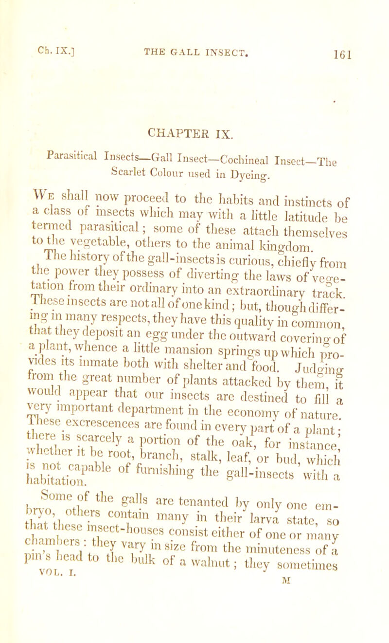 CHAPTER IX. Parasitical Insects—Gall Insect—Cochineal Insect—The Scarlet Colour used in Dyeing. We shall now proceed to the habits and instincts of a class of insects which may with a little latitude he enned parasitical; some of these attach themselves toi!ie vegetable, others to the animal kingdom. The history of the gall-insects is curious, chiefly from the power they possess of diverting the laws of vege- tation from their ordinary into an extraordinary track 1 hese insects are not all of one kind; but, though differ- mg m many respects, they have this quality in common that they deposit an egg under the outward coverino-of a plant, whence a little mansion springs up which pro- vides its inmate both with shelter and food. Judeans- troni the great number of plants attacked by them it would appear that our insects are destined to fill a very important department in the economy of nature 1 hese excrescences are found in every part of a plant • “ ?7cel>' » Of the oak, for mince,' ti er !t be root, branch, stalk, leaf, or bud which WP* Of fcn*** *. Some of the galls are tenanted by only one em- liT’thctr Titain many in their larva state, so clmmher, • 10USeS COnsist either of one or many i c> ] V leJ var>m SIZe fr°m the minuteness of a vol i t0 t lC bll k °f awalnut: they sometimes