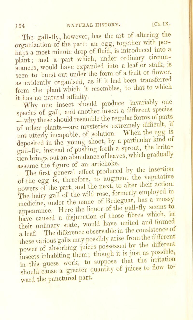 104 NATURAL HISTORY. [Ch. IX. The gall-fly, however, has the art of altering the organization of the part: an egg, together with per- haps a most minute drop of fluid, is introduced into a plant; and a part which, under ordinary circum- stances, would have expanded into a leaf or stalk, is seen to burst out under the form of a fruit or flower, as evidently organised, as if it had been transferm from the plant which it resembles, to that to which it has no natural affinity. . Why one insect should produce invariably one species of gall, and another insect a different species —why these should resemble the regular forms of parts of other plants—are mysteries extremely difficult, it not utterly incapable, of solution. When tae egg is deposited in the young shoot, by a particular kind o gall-fly, instead of pushing forth a sprout the irrita- tion brings out an abundance of leaves, which gradua.lv assume the figure of an artichoke. The first general effect produced by the insertion of the egg is, therefore, to augment the vegetative powers of the part, and the next, to alter their action. He hairy gall of the wild rose, formerly employed m medicine, under the name of Bedeguar has a mossy appearance. Here the liquor of the gall-fly seems to have caused a disjunction of those fibres which, their ordinary state, would have united and formed a leaf The difference observable m the consistence ot these various galls may possibly arise from the difleren power of absorbing juices possessed by the different insects inhabiting them; though it is just as pMsible, in this guess work, to suppose that the Ration should cause a greater quantity of juices to flow to ward tlic punctured purt.