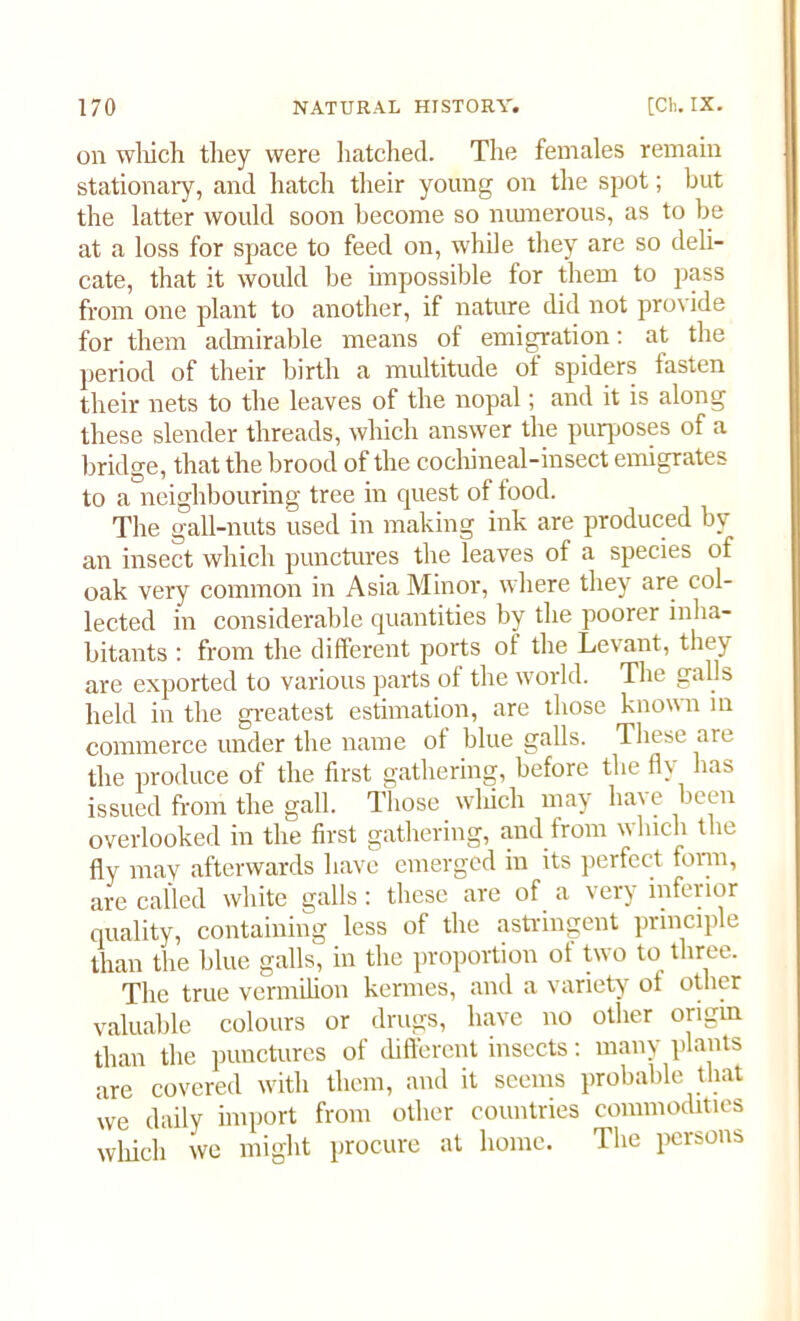 on which they were hatched. The females remain stationary, and hatch their young on the spot; but the latter would soon become so numerous, as to be at a loss for space to feed on, while they are so deli- cate, that it would be impossible for them to pass from one plant to another, if nature did not provide for them admirable means of emigration: at the period of their birth a multitude of spiders fasten their nets to the leaves of the nopal; and it is along these slender threads, which answer the purposes of a bridge, that the brood of the cochineal-insect emigrates to a neighbouring tree in quest of food. The gall-nuts used in making ink are produced by an insect which punctures the leaves of a species of oak very common in Asia Minor, where they are col- lected in considerable quantities by the poorer inha- bitants : from the different ports of the Levant, they are exported to various parts of the world. The galls held in the greatest estimation, are those known in commerce under the name of blue galls. These are the produce of the first gathering, before the fly has issued from the gall. Those which may have been overlooked in the first gathering, and from which the fly may afterwards have emerged in its perfect form, are called white galls : these are of a very inferior quality, containing less of the astringent principle than the blue galls, in the proportion of two to three. The true vermilion kennes, and a variety ot other valuable colours or drugs, have no other origin than the punctures of different insects: many plants are covered with them, and it seems probable that we daily import from other countries commodities which we might procure at home. The persons