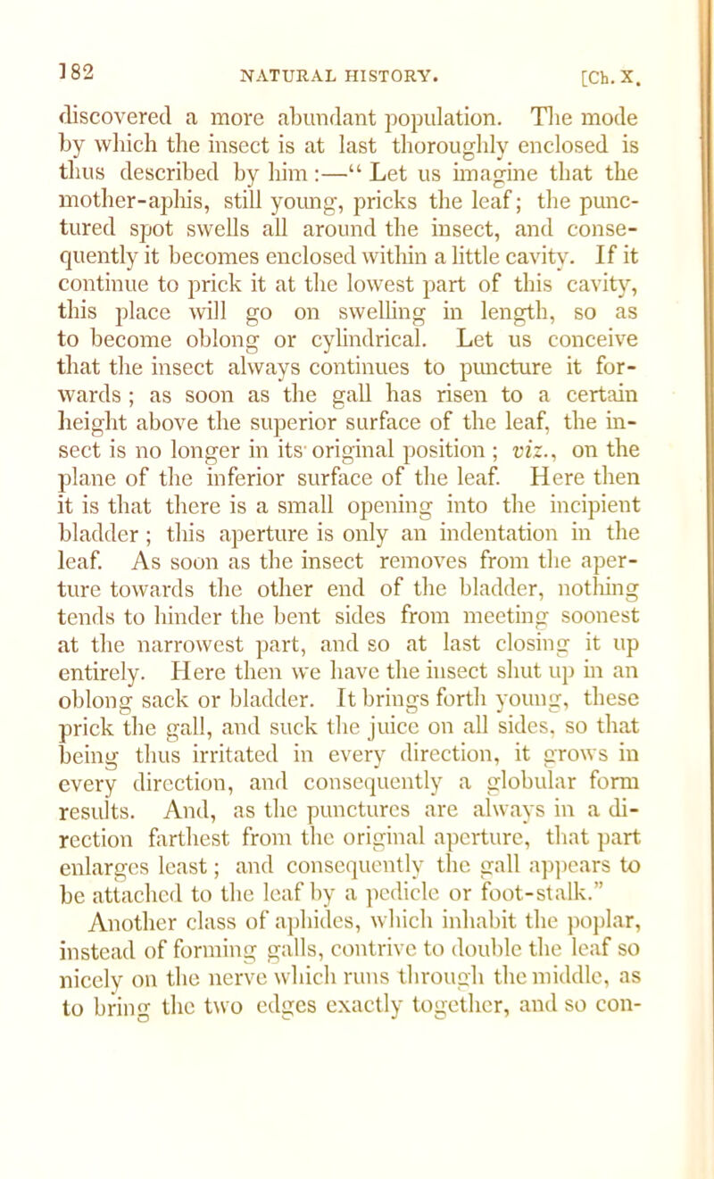 discovered a more abundant population. The mode by which the insect is at last thoroughly enclosed is thus described by him :—“ Let us imagine that the mother-aphis, still young, pricks the leaf; the punc- tured spot swells all around the insect, and conse- quently it becomes enclosed within a little cavity. If it continue to prick it at the lowest part of this cavity, this place will go on swelling in length, so as to become oblong or cylindrical. Let us conceive that the insect always continues to puncture it for- wards ; as soon as the gall has risen to a certain height above the superior surface of the leaf, the in- sect is no longer in its original position ; viz., on the plane of the inferior surface of the leaf. Here then it is that there is a small opening into the incipient bladder; this aperture is only an indentation in the leaf. As soon as the insect removes from the aper- ture towards the other end of the bladder, nothing tends to hinder the bent sides from meeting soonest at the narrowest part, and so at last closing it up entirely. Here then we have the insect shut up in an oblong sack or bladder. It brings forth young, these prick the gall, and suck the juice on all sides, so that being thus irritated in every direction, it grows in every direction, and consequently a globular form results. And, as the punctures are always in a di- rection farthest from the original aperture, that part enlarges least; and consequently the gall appears to be attached to the leaf by a pedicle or foot-stalk.” Another class of aphides, which inhabit the poplar, instead of forming galls, contrive to double the leaf so nicely on the nerve which runs through the middle, as to bring the two edges exactly together, and so con-