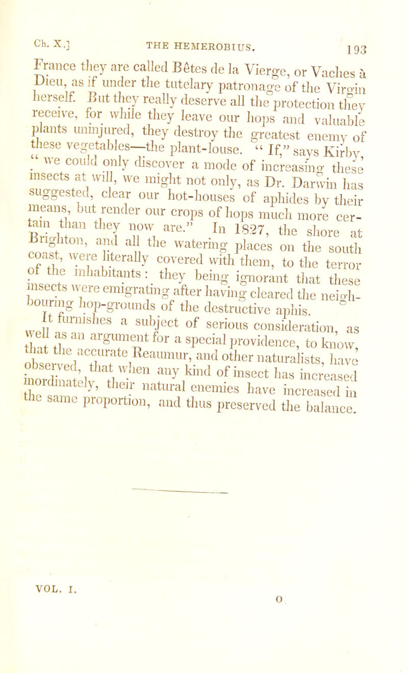 France they are called Betes de la Vierffe or Vnchos Dieu as if under the tutelary patronage of theViroin herself. But they ready deserve all the protection they receive, for while they leave our hops and valuable plants uninjured, they destroy the greatest enemy of these vegetables—-the plant-louse. “ If,” says Kirby, . ue C0U!cl only discover a mode of increasing these insects at will, we might not only, as Dr. Darwin has suggested, clear our hot-houses of aphides by their means, but render our crops of hops much more cer- tain than they now are.” In 18:27, the shore at nghton, and all the watering places on the south coast, were literally covered with them, to the terror the inhabitants : _ they being ignorant that these nsects were emigrating after having cleared the nemh- hourmg hop-grounds of the destructive aphis. ° II furms ,es a subject of serious consideration, as as an argument for a special providence, to know dut the accurate Reaumur, and other naturalists, 1 ave CtlWlien kiiKl °fhlsect ^ increased oulmately, their natural enemies have increased in dm same proportion, and thus preserved the balance! VOL. I. O