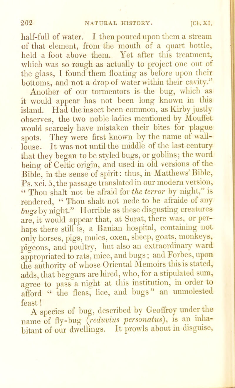 half-full of water. I then poured upon them a stream of that element, from the mouth of a quart bottle, held a foot above them. Yet after this treatment, which was so rough as actually to project one out of the glass, I found them floating as before upon their bottoms, and not a drop of water within their cavity.” Another of our tormentors is the hug, which as it would appear has not been long known in tliis island. Had the insect been common, as Kirby justly observes, the two noble ladies mentioned by Mouffet would scarcely have mistaken their bites for plague spots. They were first known by the name of wall- louse. It was not until the middle of the last century that they began to be styled bugs, or goblins; the word being of Celtic origin, and used in old versions of the Bible, in the sense of spirit: thus, in Matthews’Bible, Ps. xci. 5, the passage translated in our modern version, “ Thou shalt not be afraid for the terror by night,” is rendered, “ Thou shalt not nede to be afraide of any bugs by night.” Horrible as these disgusting creatures are, it would appear that, at Surat, there was, or per- haps there still is, a Banian hospital, containing not only horses, pigs, mules, oxen, sheep, goats, monkeys, pigeons, and poultry, but also an extraordinary ward appropriated to rats, mice, and bugs; and Forbes, upon the authority of whose Oriental Memoirs this is stated, adds, that beggars are hired, who, for a stipulated sum, agree to pass a night at this institution, in order to afford “ the fleas, lice, and bugs” an unmolested feast! A species of bug, described by Geoffroy under the name of fly-bug (■reduvius personatus), is an inha- bitant of our dwellings. It prowls about in disguise,