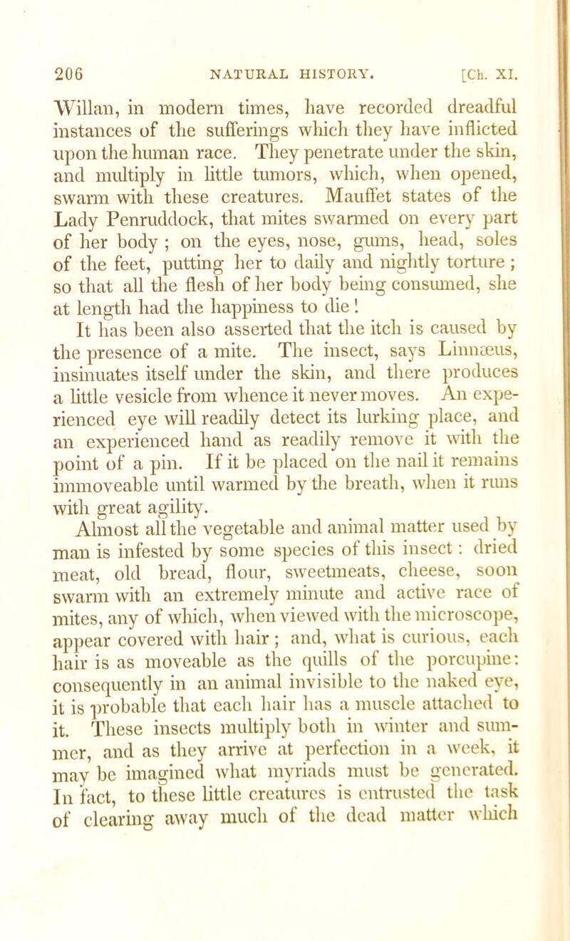 Willan, in modem times, have recorded dreadful instances of the sufferings which they have inflicted upon the human race. They penetrate under the skin, and multiply in little tumors, which, when opened, swarm with these creatures. Mauffet states of the Lady Penruddock, that mites swarmed on every part of her body ; on the eyes, nose, gums, head, soles of the feet, putting her to daily and nightly torture ; so that all the flesh of her body being consumed, she at length had the happiness to die 1 It has been also asserted that the itch is caused by the presence of a mite. The insect, says Linnaeus, insinuates itself under the skin, and there produces a little vesicle from whence it never moves. An expe- rienced eye will readily detect its lurking place, and an experienced hand as readily remove it with the point of a pin. If it be placed on the nail it remains immoveable until warmed by the breath, when it rims witli great agility. Almost all the vegetable and animal matter used by man is infested by some species of this insect: dried meat, old bread, flour, sweetmeats, cheese, soon swarm with an extremely minute and active race of mites, any of which, when viewed with the microscope, appear covered with hair ; and, what is curious, each hair is as moveable as the quills of the porcupine: consequently in an animal invisible to the naked eye, it is probable that each hair has a muscle attached to it. These insects multiply both in winter and sum- mer, and as they arrive at perfection in a week, it may be imagined what myriads must be generated. In fact, to these little creatures is entrusted the task of clearing away much of the dead matter which