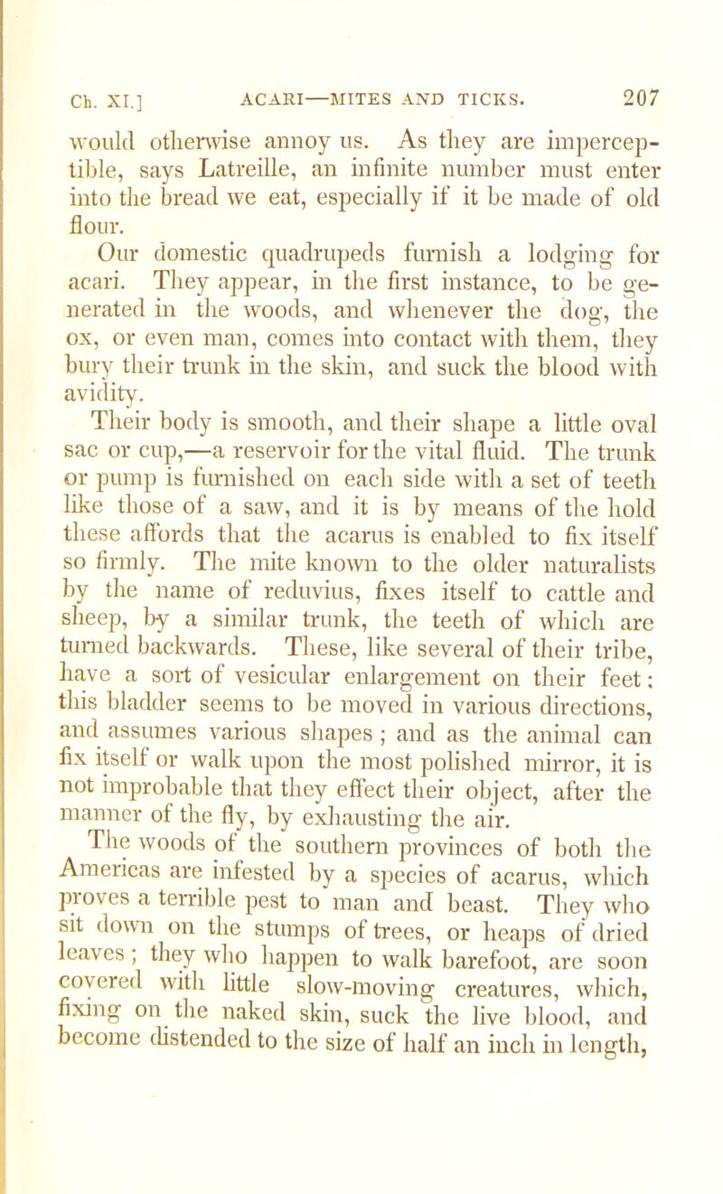 M ould otherwise annoy us. As they are impercep- tible, says Latreille, an infinite number must enter into the bread we eat, especially if it be made of old flour. Our domestic quadrupeds furnish a lodging for acari. They appear, in the first instance, to be ge- nerated in the woods, and whenever the dog, the ox, or even man, comes into contact with them, they bury their trunk in the skin, and suck the blood with avidity. Their body is smooth, and their shape a little oval sac or cup,—a reservoir for the vital fluid. The trunk or pump is furnished on each side with a set of teeth like those of a saw, and it is by means of the hold these affords that the acarus is enabled to fix itself so firmly. The mite known to the older naturalists by the name of reduvius, fixes itself to cattle and sheep, by a similar trunk, the teeth of which are turned backwards. These, like several of their tribe, have a sort of vesicular enlargement on their feet: this bladder seems to be moved in various directions, and assumes various shapes ; and as the animal can fix itself or walk upon the most polished mirror, it is not improbable that they effect their object, after the manner of the fly, by exhausting the air. The woods of the southern provinces of both the Americas are infested by a species of acarus, which proves a terrible pest to man and beast. They who sit down on the stumps of trees, or heaps of dried leaves; they who happen to walk barefoot, are soon covered with little slow-moving creatures, which, fixing on the naked skin, suck the live blood, and become distended to the size of half an inch in length,