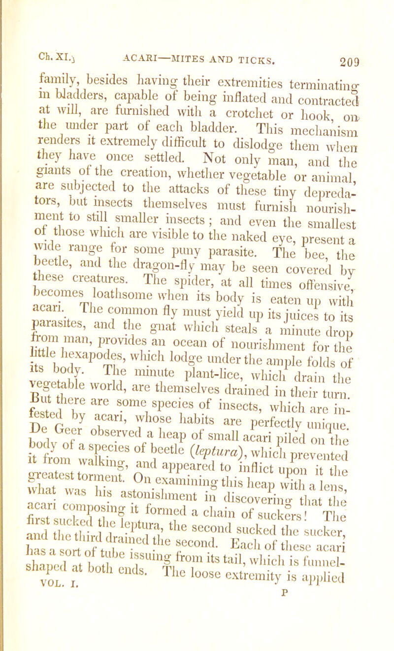 ACARI—MITES AND TICKS. 209 family, besides having their extremities terminating m ladders, capable of being inflated and contracted at will, are furnished with a crotchet or hook on the under part of each bladder. This mechanism renders it extremely difficult to dislodge them when they have once settled. Not only man, and the giants or the creation, whether vegetable or animal are subjected to the attacks of these tiny depreda- tors, but insects themselves must furnish nourish- ment to still smaller insects ; and even the smallest of those which are visible to the naked eye, present a wide range for some puny parasite. The bee, the beetle, and the dragon-fly may be seen covered by hese creatures. The spider, at all times offensive acSmeTI me f'“S is «en up with acan. Lire common fly must yield up its juices to its parasites, and the gnat which steals a minute drop horn man, provides an ocean of nourishment for the i s l)odvaP0T]S’ W UCh °C¥ underthe ample folds of its body. The minute plant-lice, which drain the vegetable world, are themselves drained in their turn foe ‘w r *■ ?''TP i,,sects’ whid> are in- fotetl by acan, whose habits are perfectly unique , , Gef observed a heap of small aeari piled or. Z: “om X? °f I''6 (,epf“ra)’'V,licl‘Prevented tXfotto™™? n “ppeared '? Mb* upon it the S waXXs this heap with a lens, vvnat Wds illb astonishment m discovering that tin fi s. sXTrf form,ed “ d“ “f ™™Irsl Tim and the third rf 1 the second s«cked the sucker, ha Ort Of rne 16 LeCOnd- Each of these acari slianed ftbn f 1fUm|,from ite tail, which is funnel- bhaped at both ends. The loose extremity is applied p