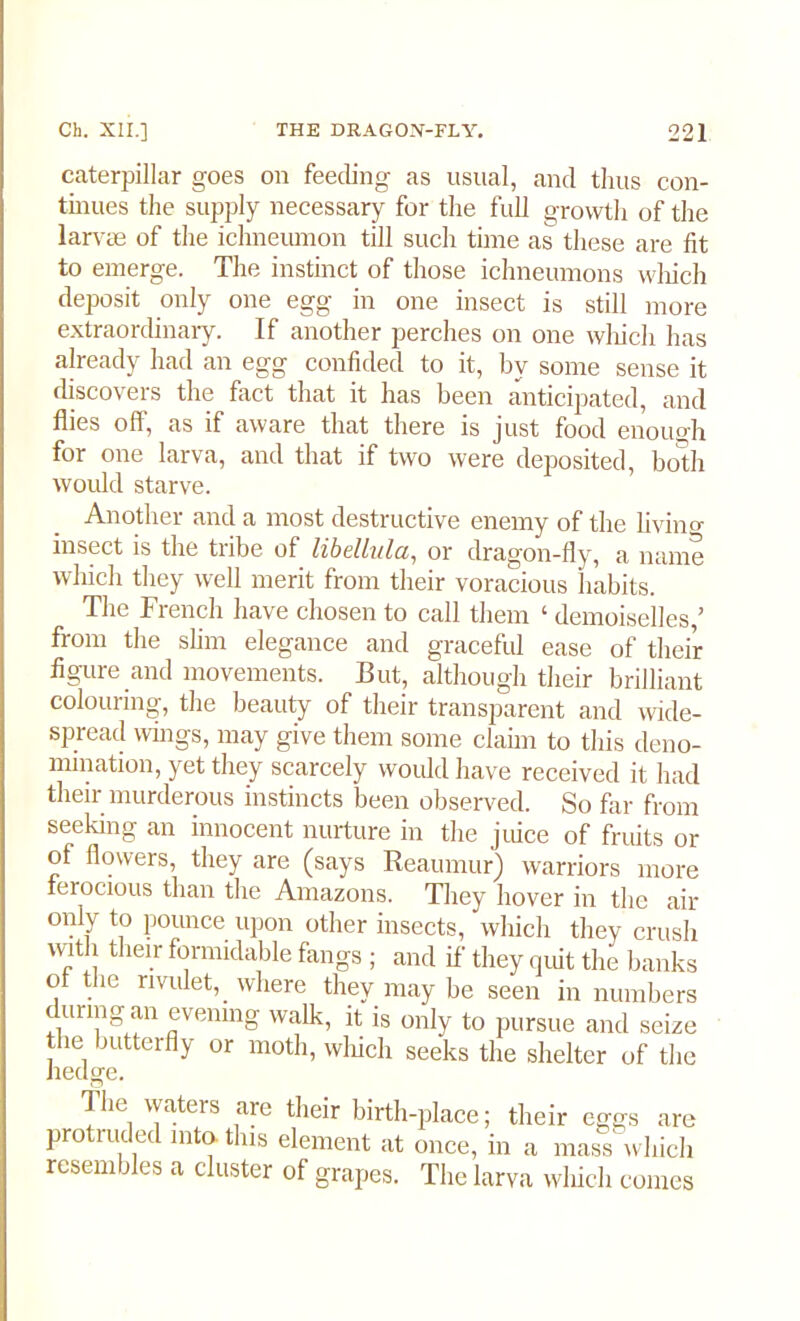 caterpillar goes on feeding as usual, and thus con- tinues the supply necessary for the full growth of the larvae of the ichneumon till such time as these are fit to emerge. The instinct of those ichneumons which deposit only one egg in one insect is still more extraordinary. If another perches on one which has already had an egg confided to it, by some sense it discovers the fact that it has been anticipated, and flies off, as if aware that there is just food enough for one larva, and that if two were deposited, both would starve. Another and a most destructive enemy of the living insect is the tribe of libelltila, or dragon-fly, a name which they well merit from their voracious habits. The French have chosen to call them ‘ demoiselles,’ from the slim elegance and graceful ease of their figure and movements. But, although their brilliant colouring, the beauty of their transparent and wide- spread wings, may give them some claim to this deno- mination, yet they scarcely would have received it had their murderous instincts been observed. So far from seeking an innocent nurture in the juice of fruits or of flowers, they are (says Reaumur) warriors more ferocious than the Amazons. They hover in the air only to pounce upon other insects, which they crush with their formidable fangs ; and if they quit the banks of the rivulet, where they may be seen in numbers during an evening walk, it is only to pursue and seize the butterfly or moth, which seeks the shelter of the The waters are their birth-place; their eggs are protruded into, tins element at once, in a mass which rcsem fles a cluster of grapes. The larva which comes