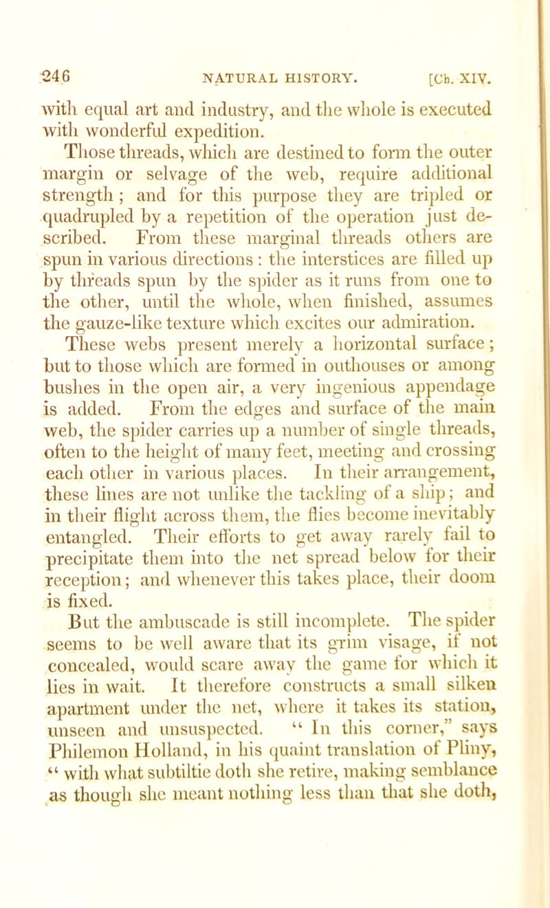 with equal art and industry, and the whole is executed with wonderful expedition. Those threads, which are destined to form the outer margin or selvage of the web, require additional strength ; and for this purpose they are tripled or quadrupled by a repetition of the operation just de- scribed. From these marginal threads others are spun in various directions : the interstices are filled up by threads spun by the spider as it runs from one to the other, until the whole, when finished, assumes the gauze-like texture which excites our admiration. These webs present merely a horizontal surface; but to those which are formed in outhouses or among bushes in the open air, a very ingenious appendage is added. From the edges and surface of the main web, the spider carries up a number of single threads, often to the height of many feet, meeting and crossing each other in various places. In their arrangement, these lines are not unlike the tackling of a ship; and in their flight across them, the flies become inevitably entangled. Their efforts to get away rarely fail to precipitate them into the net spread below for their reception; and whenever this takes place, their doom is fixed. But the ambuscade is still incomplete. The spider seems to be well aware that its grim visage, if not concealed, would scare away the game for which it lies in wait. It therefore constructs a small silken apartment under the net, where it takes its station, unseen and unsuspected. “ In this comer,” says Philemon Holland, in his quaint translation of Pliny, “ with what subtiltie doth she retire, making semblance as though she meant nothing less than that she doth,