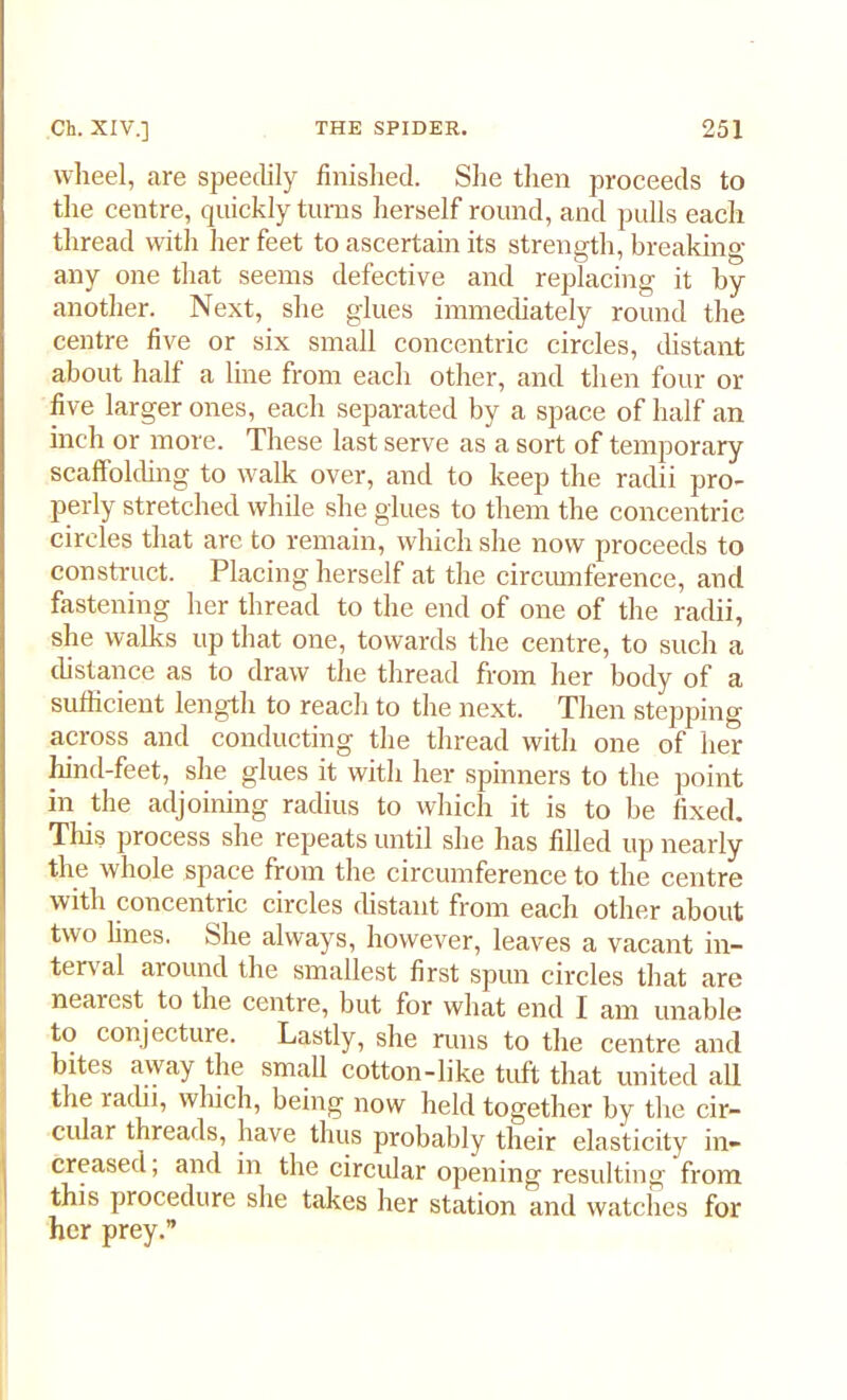 wheel, are speedily finished. She then proceeds to the centre, quickly turns herself round, and pulls each thread with her feet to ascertain its strength, breaking any one that seems defective and replacing it by another. Next, she glues immediately round the centre five or six small concentric circles, distant about half a line from each other, and then four or five larger ones, each separated by a space of half an inch or more. These last serve as a sort of temporary scaffolding to walk over, and to keep the radii pro- perly stretched while she glues to them the concentric circles that are to remain, which she now proceeds to construct. Placing herself at the circumference, and fastening her thread to the end of one of the radii, she walks up that one, towards the centre, to such a distance as to draw the thread from her body of a sufficient length to reach to the next. Then stepping across and conducting the thread with one of her hind-feet, she glues it with her spinners to the point in the adjoining radius to which it is to be fixed. This process she repeats until she has filled up nearly the whole space from the circumference to the centre with concentric circles distant from each other about two lines. .She always, however, leaves a vacant in- terval around the smallest first spun circles that are nearest to the centre, but for what end I am unable to conjecture. Lastly, she runs to the centre and bites away the small cotton-like tuft that united all the radii, which, being now held together by the cir- cular threads, have thus probably their elasticity in- creased , and in the circular opening resulting from this procedure she takes her station and watches for her prey.”