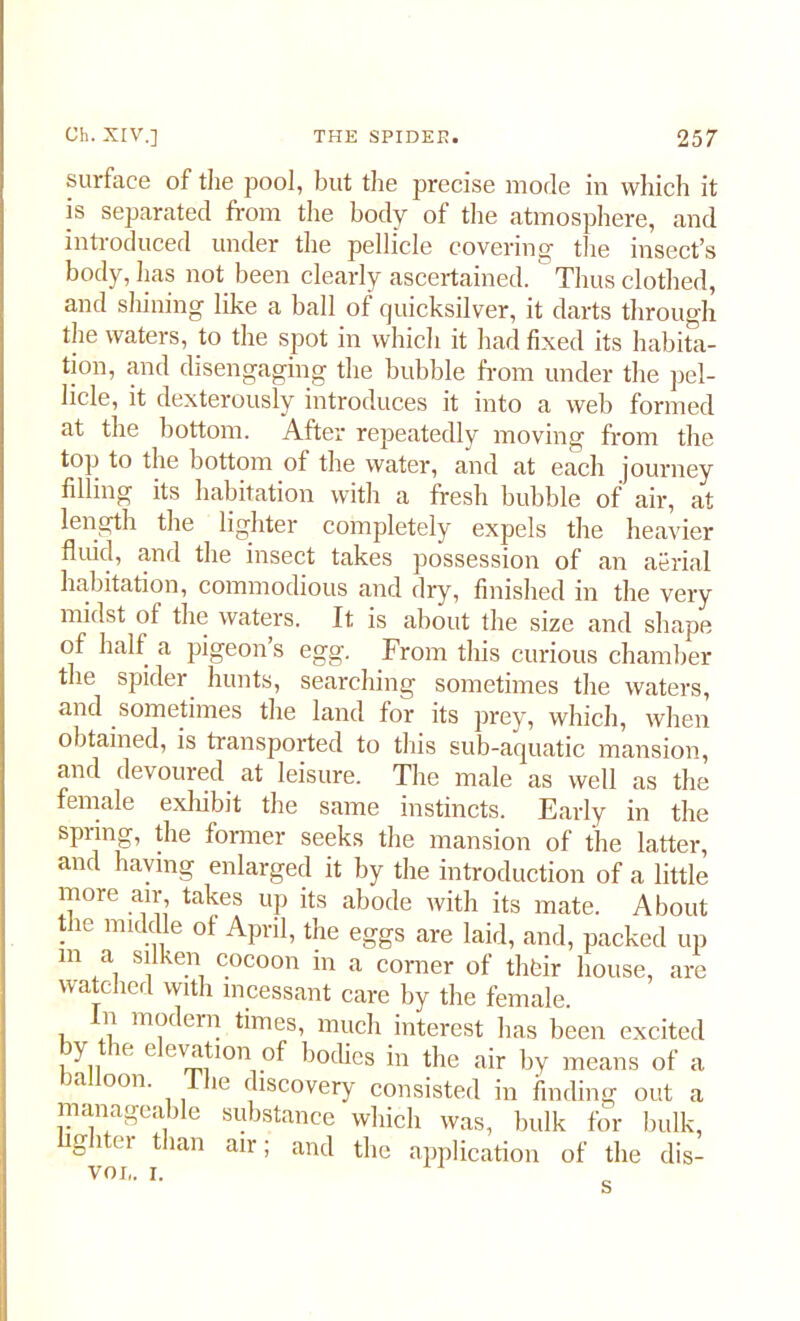 surface of the pool, but the precise mode in which it is separated from the body of the atmosphere, and introduced under the pellicle covering the insect’s body, has not been clearly ascertained. Thus clothed, and shining like a ball of cjuicksilver, it darts through the waters, to the spot in which it had fixed its habita- tion, and disengaging the bubble from under the pel- licle, it dexterously introduces it into a web formed at the bottom. After repeatedly moving from the top to the bottom of the water, and at each journey filling its habitation with a fresh bubble of air, at length the lighter completely expels the heavier fluid, and the insect takes possession of an aerial habitation, commodious and dry, finished in the very midst of the waters. It is about the size and shape of half a pigeon’s egg. From this curious chamber the spider hunts, searching sometimes the waters, and sometimes the land for its prey, which, when obtained, is transported to this sub-aquatic mansion, and devoured at leisure. The male as well as the female exhibit the same instincts. Early in the spring, the former seeks the mansion of the latter, and having enlarged it by the introduction of a little more air, takes up its abode with its mate. About the middle of April, the eggs are laid, and, packed up in a silken cocoon in a corner of their house, are watched with incessant care by the female, i V moc em times, much interest lias been excited , y,,  1 ' V:!! '0n, bo^s in the air by means of a balloon. 1 he discovery consisted in finding out a manageable substance which was, bulk for bulk, lighter than air; and the application of the dis- voi„ i.