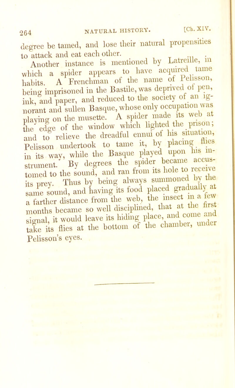 degree be tamed, and lose their natural propensities to attack and eat each other. . Another instance is mentioned by Latreille, which a spider appears to have acqmred tame habits A Frenchman ot the name of i elisson, beino- imprisoned in the Bastile,was deprived ot pen, ink, and paper, and reduced to the society of an ig- norant and sullen Basque, whose only occupation was playing on the musette. A spider made its web at Se edge of the window which lighted the prison; and to relieve the dreadful ennui ol his situation, Pelisson undertook to tame it, by placing ies in its wav, while the Basque played upon his in- strument.' By degrees the spider became accus tomed to the sound, and ran from its hole to recei e its prey. Thus by being always summoned by the same sound, and having its food placed Paduatt^ at a farther distance from the web, the insect m a few months became so well disciplined, that at the fi t signal it would leave its hiding place, and come at X flies at the bottom of the chamber, under Pelisson’s eyes.