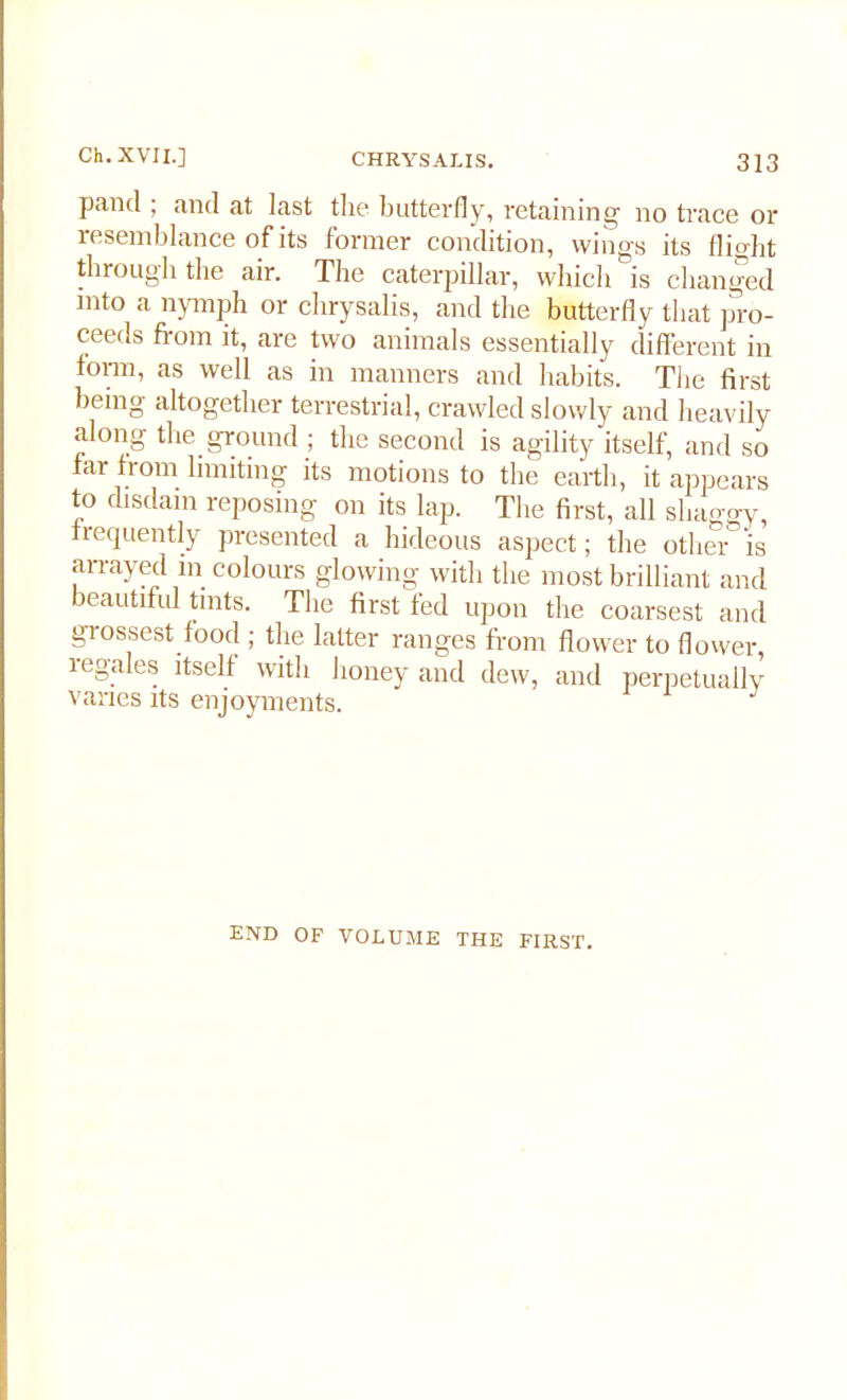 panel; and at last the butterfly, retaining no trace or resemblance of its former condition, wings its flight through the air. The caterpillar, which is changed into a nymph or chrysalis, and the butterfly that pro- ceeds from it, are two animals essentially different in form, as well as in manners and habits. The first being altogether terrestrial, crawled slowly and heavily along the ground ; the second is agility itself, and so far from limiting its motions to the earth, it appears to disdain reposing on its lap. The first, all shaggy, frequently presented a hideous aspect; the other is arrayed in colours glowing with the most brilliant and beautiful tints. The first fed upon the coarsest and grossest food ; the latter ranges from flower to flower, legates itself with honey and dew, and perpetually varies its enjoyments. END OF VOLUME THE FIRST.