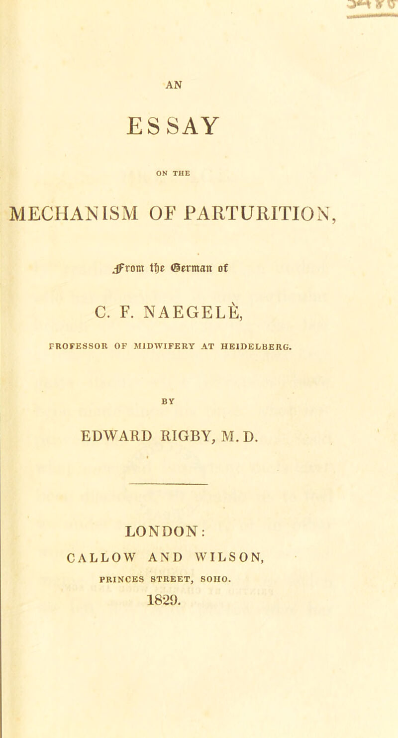 ESSAY ON THE MECHANISM OF PARTURITION, jfrom tf)c Oermait of C. F. NAEGELE, PROFESSOR OF M1DWIFERY AT HEIDELBERG. EDWARD RIGBY, M. D. LONDON: CALLOW AND WILSON, PRINCES 8TREET, SOHO. 1829.