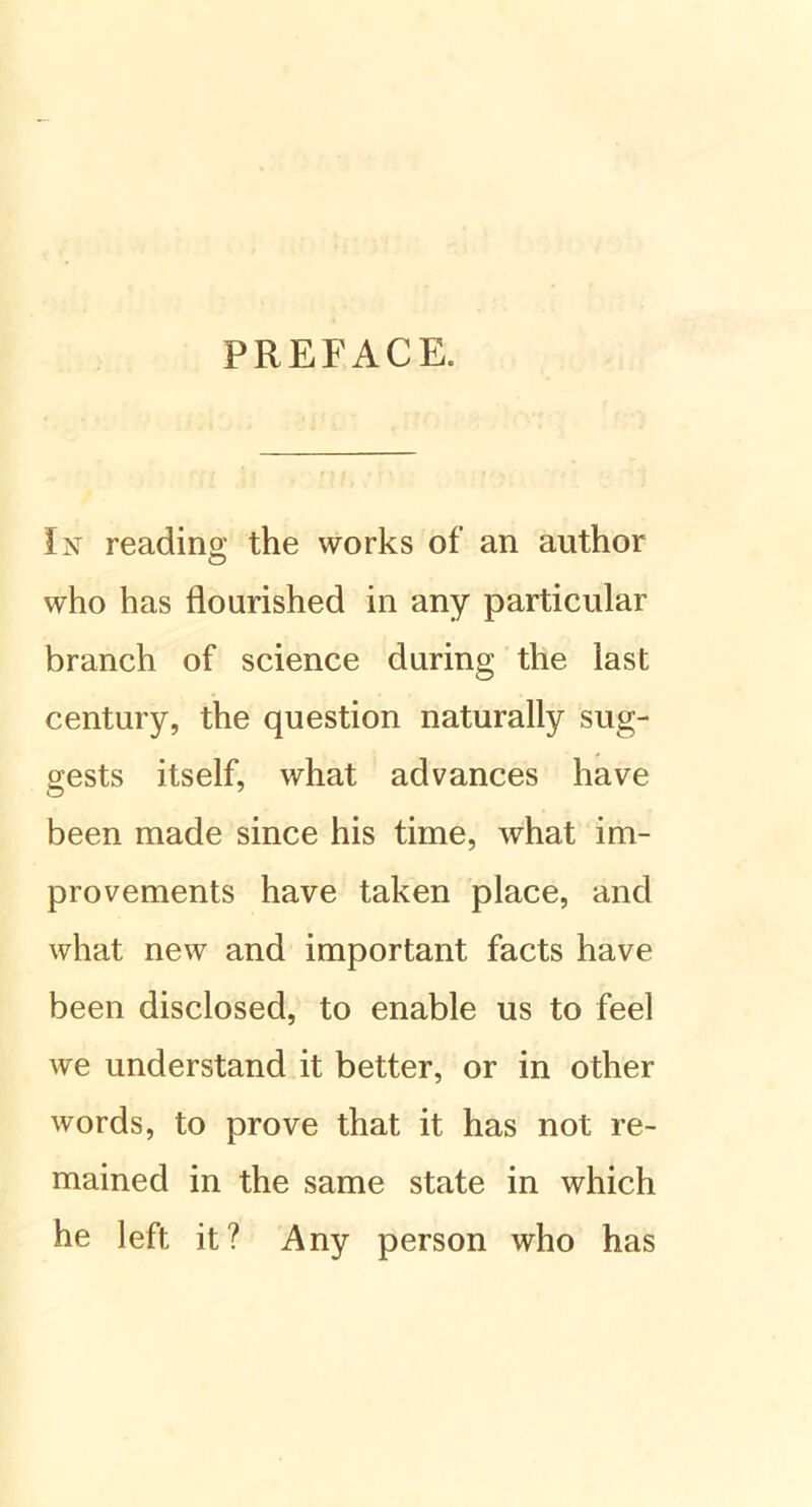 PREFACE. In reading the works of an author who has flourished in any particular branch of Science during the last Century, the question naturally sug- gests itself, what advances have been made since his time, what im- provements have taken place, and what new and important facts have been disclosed, to enable us to feel we understand it better, or in other words, to prove that it has not re~ mained in the same state in which he left it? Any person who has