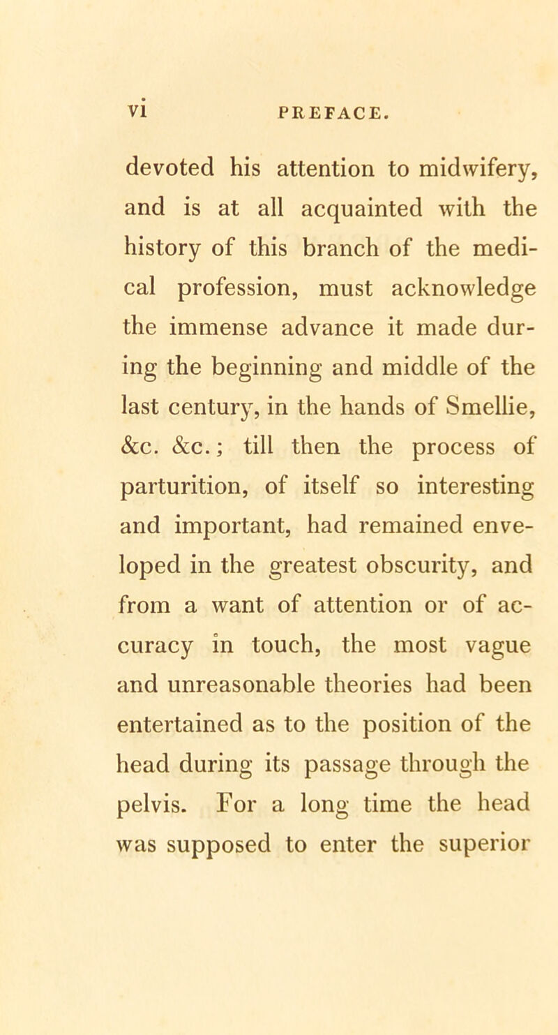 devoted his attention to midwifery, and is at all acquainted with the history of this branch of the medi- cal profession, must acknowledge the immense advance it made dur- ing the beginning and middle of the last Century, in the hands of Smellie, &c. &c.; tili then the process of parturition, of itself so interesting and important, had remained enve- loped in the greatest obscurity, and from a want of attention or of ae- curacy in touch, the most vague and unreasonable theories had been entertained as to the position of the head during its passage through the pelvis. For a long time the head was supposed to enter the superior