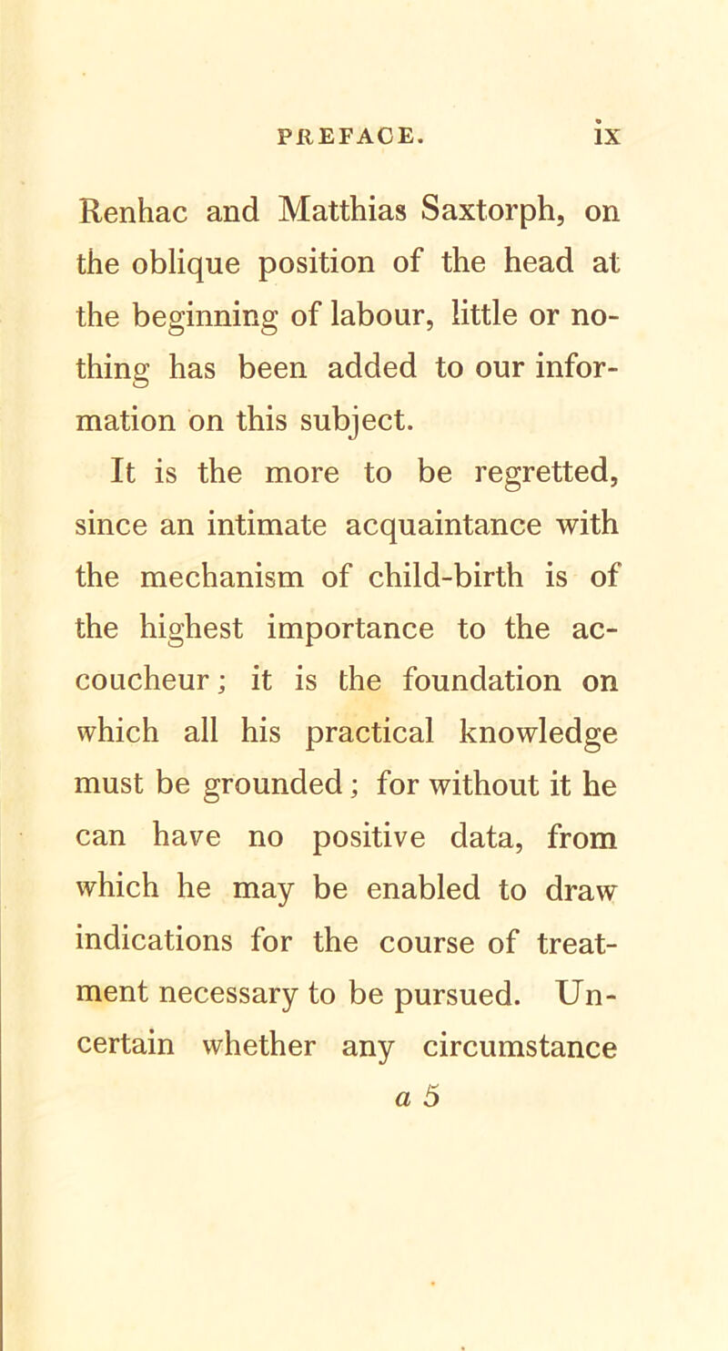 Renhac and Matthias Saxtorph, on the oblique position of the head at the beginning of labour, little or no- thing has been added to our infor- mation on this subject. It is the more to be regretted, since an intimate acquaintance with the mechanism of child-birth is of the highest importance to the ac- coucheur; it is the foundation on which all his practical knowledge must be grounded; for without it he can have no positive data, from which he may be enabled to draw indications for the course of treat- ment necessary to be pursued. Un- certain whether any circumstance a 5