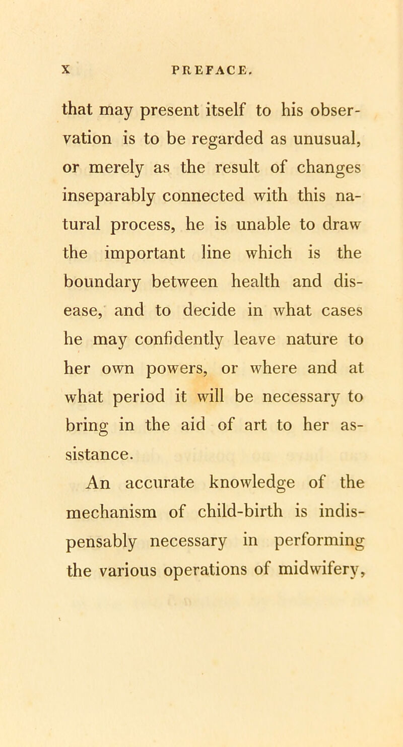 that may present itself to his Obser- vation is to be regarded as unusual, or merely as the result of changes inseparably connected with this na- tural process, he is unable to draw the important line which is the boundary between health and dis- ease, and to decide in what cases he may confidently leave nature to her own powers, or where and at what period it will be necessary to bring in the aid of art to her as- sistance. An accurate knowledge of the mechanism of child-birth is indis- pensably necessary in performing the various operations of midwifery.