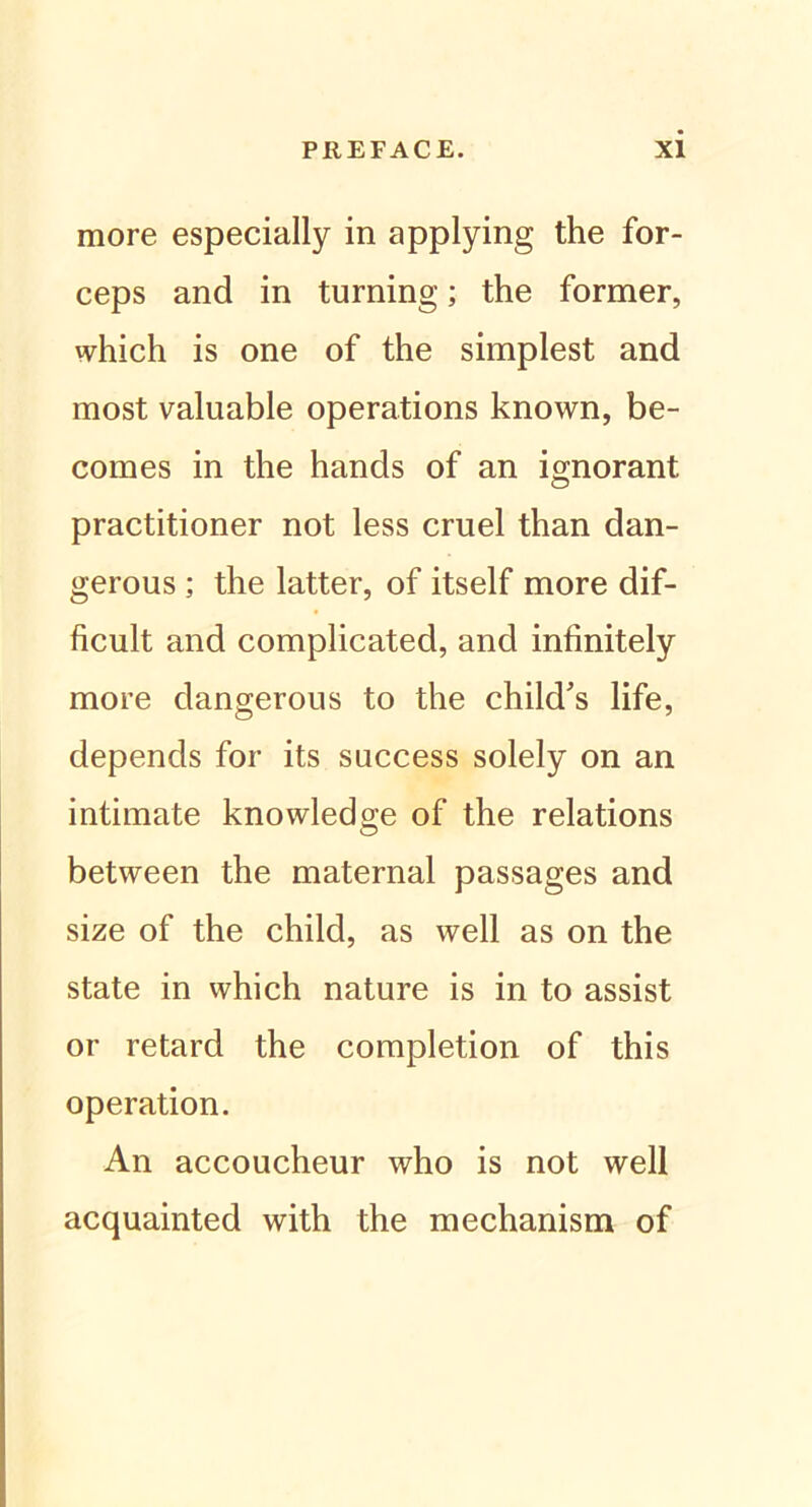 more especially in applying the for- ceps and in turning; the former, which is one of the simplest and most valuable operations known, be- comes in the hancls of an ignorant practitioner not less cruel than dan- gerous ; the latter, of itself more dif- ficult and complicated, and infinitely more dangerous to the chikTs life, depends for its success solely on an intimate knowledge of the relations between the maternal passages and size of the child, as well as on the state in which nature is in to assist or retard the completion of this Operation. An accoucheur who is not well acquainted with the mechanism of