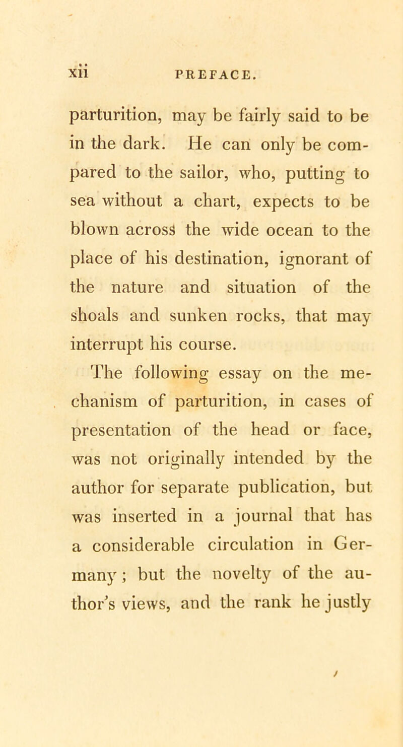 parturition, may be fairly said to be in the dark. He can only be com- pared to the sailor, who, putting to sea without a chart, expects to be blown acrosS the wide ocean to the place of his destination, ignorant of the nature and Situation of the shoals and sunken rocks, that may interrupt his course. The following essay on the me- chanism of parturition, in cases of presentation of the head or face, was not originally intended by the author for separate publication, but was inserted in a Journal that has a considerable circulation in Ger- many; but the novelty of the au- thor’s views, and the rank hejustly