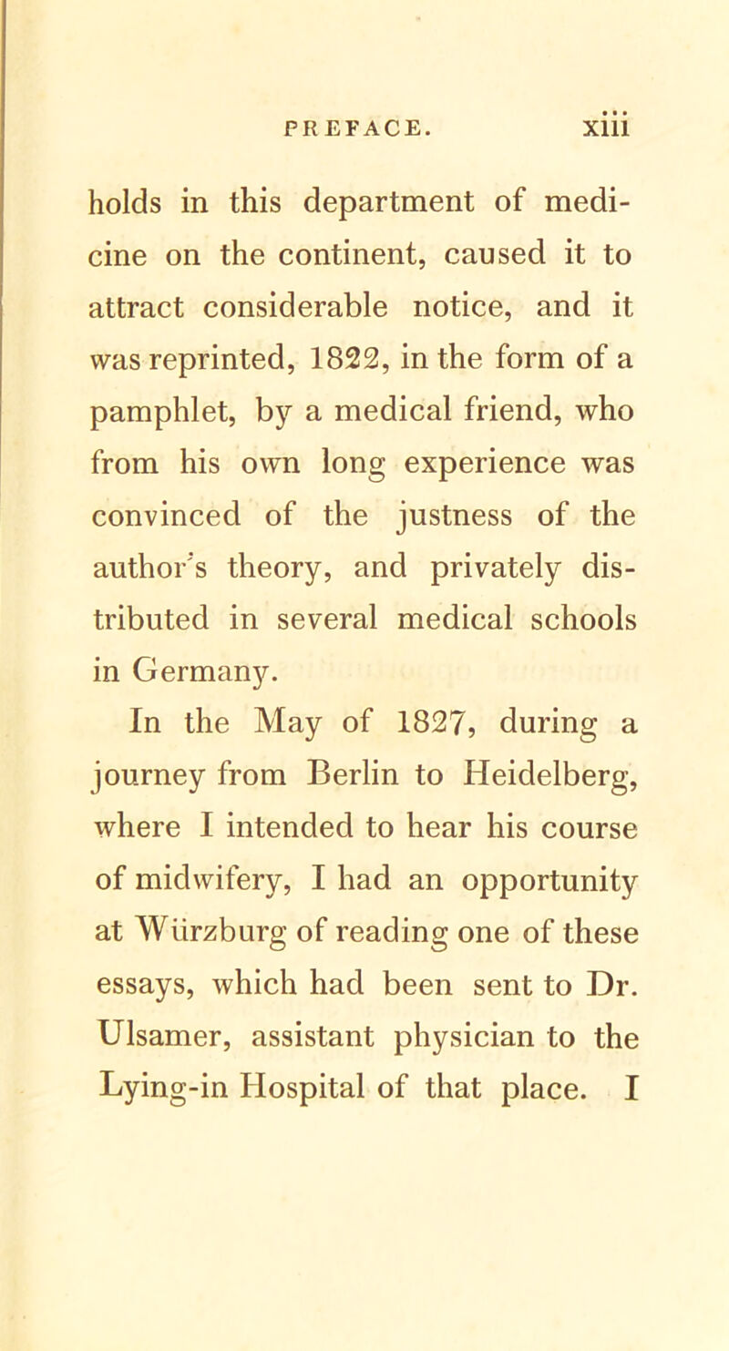 holds in this department of medi- cine on the continent, caused it to attract considerable notice, and it was reprinted, 1822, in the form of a pamphlet, by a medical friend, who from his own long experience was convinced of the justness of the author's theory, and privately dis- tributed in several medical schools in Germany. In the May of 1827, during a journey from Berlin to Heidelberg, where I intended to hear his course of midwifery, I had an opportunity at Würzburg of reading one of these essays, which had been sent to Dr. Ulsamer, assistant physician to the Lying-in Hospital of that place. I