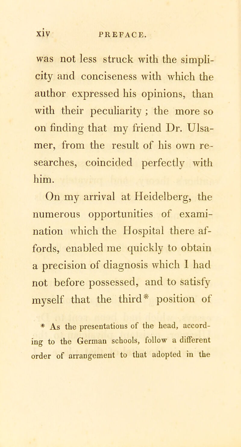 was not less struck with the simpli- city and conciseness with which the author expressed his opinions, than with their peculiarity ; the more so on finding that my friend Dr. Ulsa- mer, from the result of his own re- searches, coincided perfectly with him. On my arrival at Heidelberg, the numerous opportunities of exami- nation which the Hospital there af- fords, enabled me quickly to obtain a precision of diagnosis which 1 had not before possessed, and to satisfy myself that the third* position of * As the presentatious of the head, accord- ing to the German schools, follow a different order of arrangement to that adopted in the