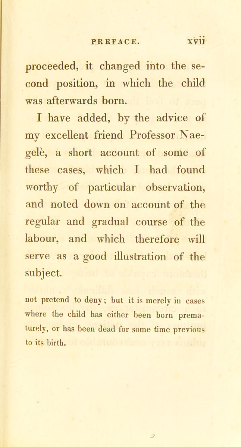 proceeded, it changed into the se- cond position, in which the child was afterwards born. I have added, by the advice of ray excellent friend Professor Nae- gele, a short account of some of these cases, which I liad found worthy of particular observation, and noted down on account of the regulär and gradual course of the labour, and which therefore will serve as a good illustration of the subject. not pretend to deny; but it is merelv in cases where the child has either been born prema- turely, or has been dead for some time previous to its birth.