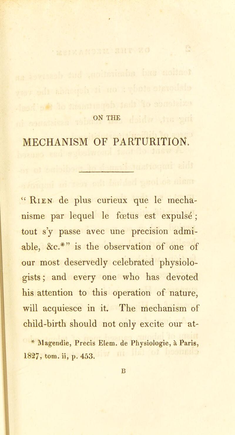 ON THE MECHANISM OF PARTURITION. “ Rien de plus curieux que le inecha- nisme par lequel le foetus est expulse; tout s’y passe avec une precision admi- able, &c*” is the observation of one of our most deservedly celebrated physiolo- gists; and every one who has devoted his attention to this Operation of nature, will acquiesce in it. The mechanism of child-birth should not only excite our at- * hlagendie, Precis Elem. de Physiologie, h Paris, 1827, tom. ii, p. 453, B