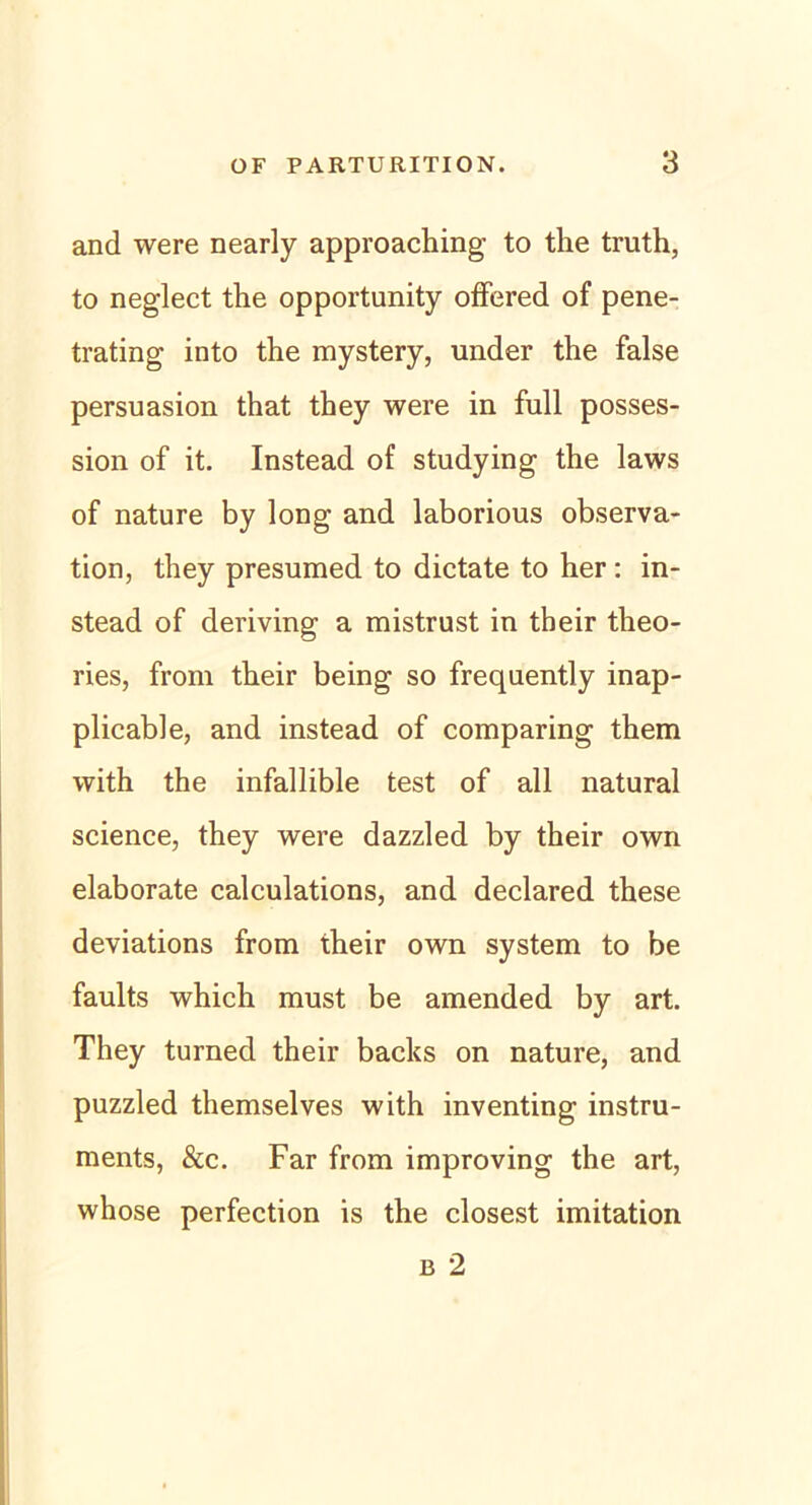 and were nearly approaching to the truth, to neglect the opportunity offered of pene- trating into the mystery, under the false persuasion that they were in full posses- sion of it. Instead of studying the laws of nature by long and laborious observa- tion, they presumed to dictate to her: in- stead of deriving a mistrust in tbeir theo- ries, from their being so frequently inap- plicable, and instead of comparing them with the infallible test of all natural Science, they were dazzled by their own elaborate calculations, and declared these deviations from their own System to be faults which must be amended by art. They turned their backs on nature, and puzzled themselves with inventing instru- ments, &c. Far from improving the art, whose perfection is the closest imitation b 2