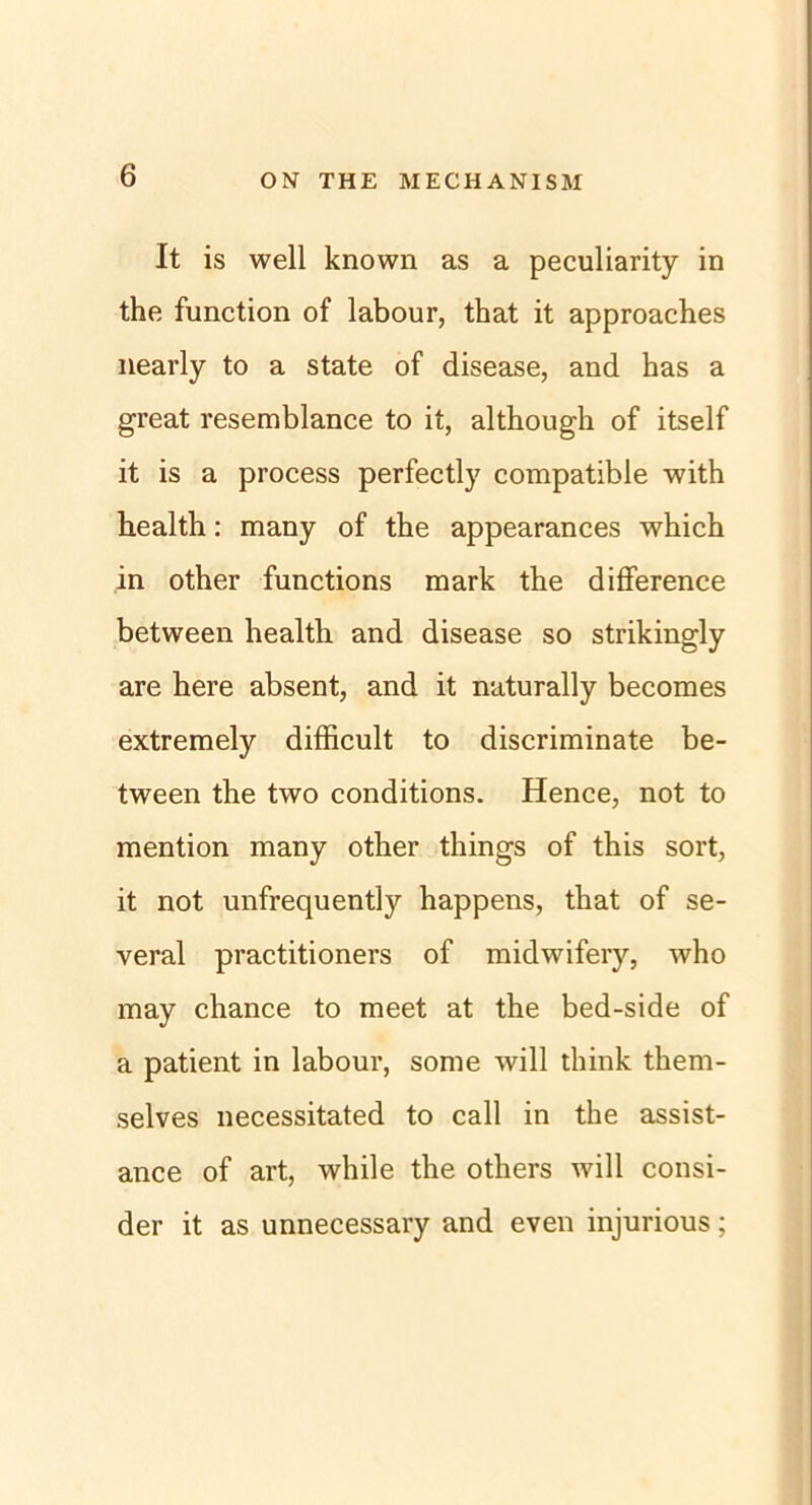 It is well known as a peculiarity in the function of labour, that it approaches nearly to a state of disease, and has a great resemblance to it, although of itself it is a process perfectly compatible with bealth: many of the appearances which in other functions mark the difference between health and disease so strikingly are here absent, and it naturally becomes extremely difficult to discriminate be- tween the two conditions. Hence, not to mention many other things of this sort, it not unfrequently happens, that of se- veral practitioners of midwifery, who may chance to meet at the bed-side of a patient in labour, some will think them- selves necessitated to call in the assist- ance of art, while the others will consi- der it as unnecessary and even injurious;