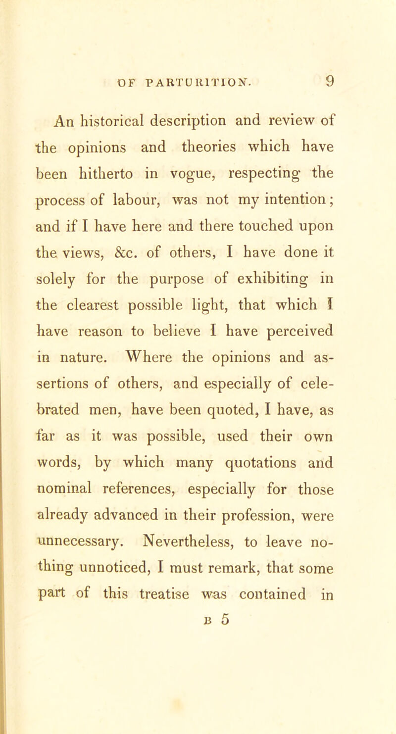 An historical description and review of the opinions and theories which have been hitherto in vogue, respecting the process of labour, was not my intention; and if I have here and there touched upon the views, &c. of othevs, I have done it solely for the purpose of exhibiting in the clearest possible light, that which I have reason to believe I have perceived in nature. Where the opinions and as- sertions of others, and especially of cele- brated men, have been quoted, I have, as far as it was possible, used their own words, by which many quotations and nominal references, especially for those already advanced in their profession, were unnecessary. Nevertheiess, to leave no- thing unnoticed, I must remark, that some part of this treatise was contained in