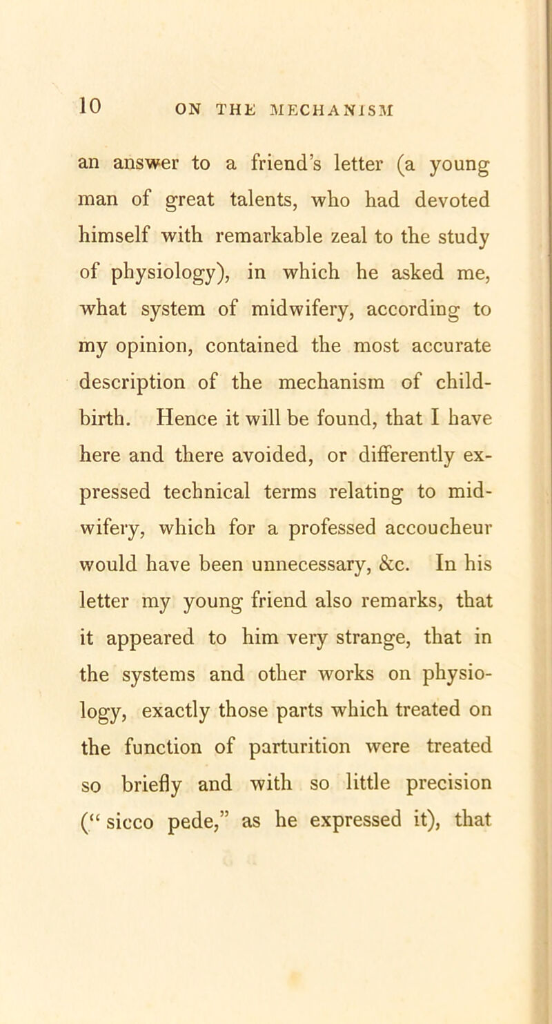 an answer to a friend’s letter (a young man of great talents, who had devoted himself with remarkable zeal to the study of physiology), in which he asked me, what System of midwifery, according to my opinion, contained the most accurate description of the mechanism of child- birth. Hence it will be found, that I have here and tliere avoided, or differently ex- pressed technical terms relating to mid- wifery, which for a professed accoucheur would have been unnecessary, &c. In his letter my young friend also remarks, that it appeared to him very stränge, that in the Systems and other works on physio- logy, exactly those parts which treated on the function of parturition were treated so briefly and with so little precision (“ sicco pede,” as he expressed it), that