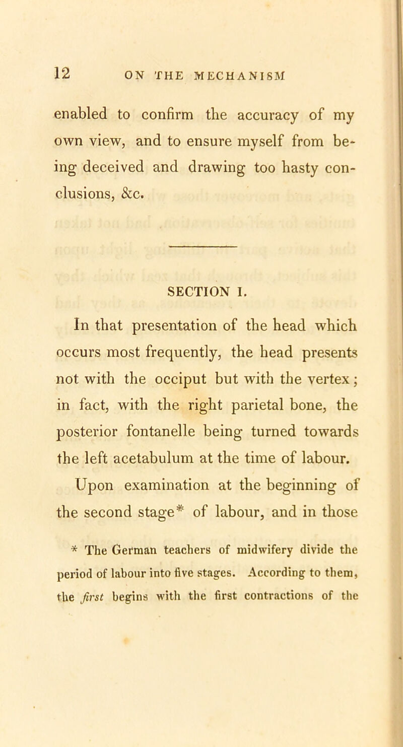 enabled to confirm the accuracy of my own view, and to ensure myself from be- ing deceived and drawing too hasty con- clusions, &c. SECTION I. In that presentation of the head which occurs most frequently, the head presents not with the occiput but with the vertex; in fact, with the right parietal bone, the posterior fontanelle being turned towards the left acetabulum at the time of labour. Upon examination at the beginning of the second stage * of labour, and in those * The German teachers of midwifery divide the period of labour into five stages. According to them, the first beging with the first contractions of the