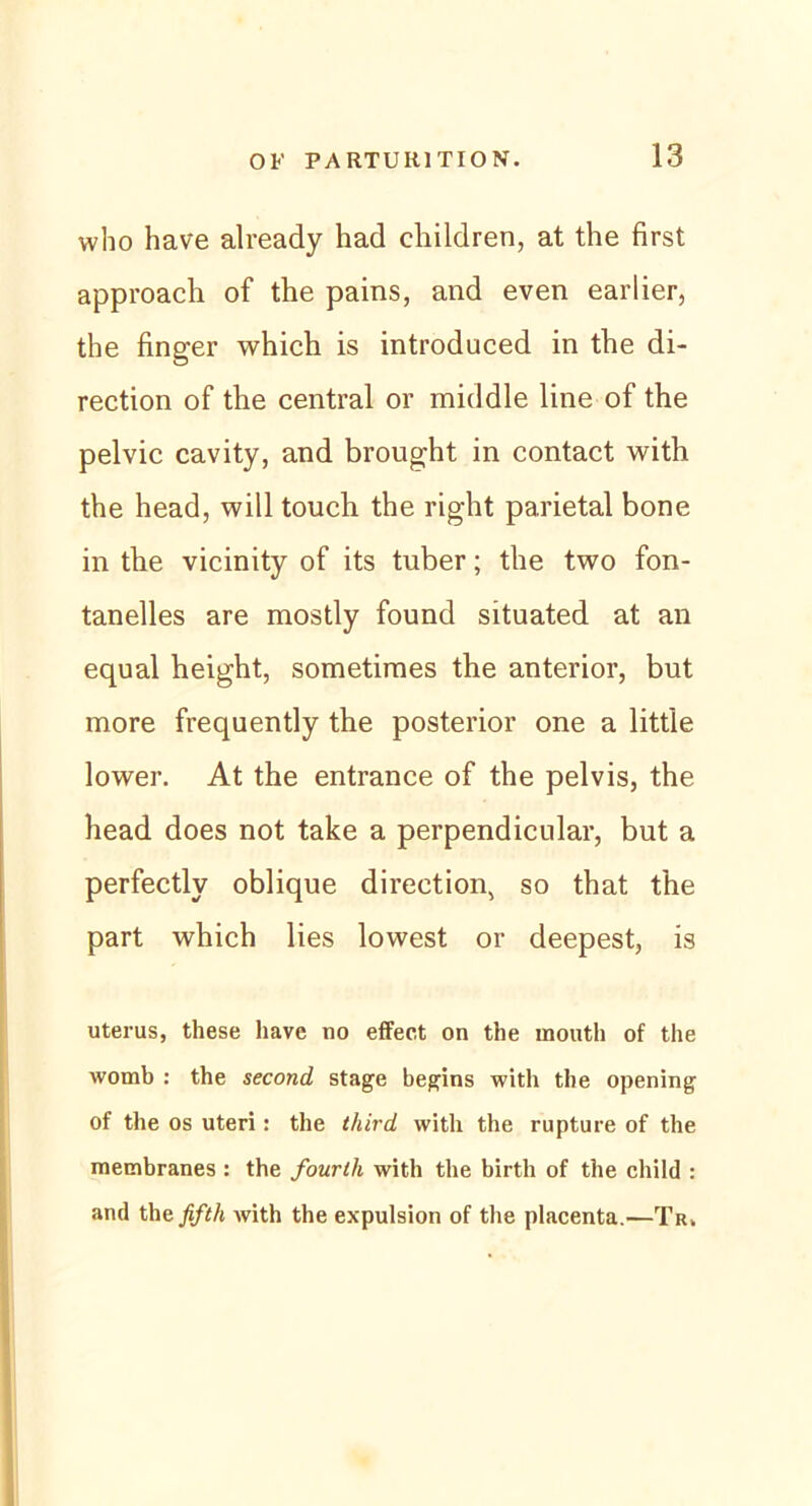 who have already had children, at the first approach of the pains, and even earlier, the finger which is introduced in the di- rection of the central or middle line of the pelvic cavity, and brought in contact with the head, will touch the right parietal bone in the vicinity of its tuber; the two fon- tanelles are mostly found situated at an equal height, sometimes the anterior, but more frequently the posterior one a little lower. At the entrance of the pelvis, the head does not take a perpendicular, but a perfectly oblique direction, so that the part which lies lowest or deepest, is uterus, these have uo effect on the mouth of the womb : the second stage begins with the opening of the os uteri: the tliird with the rupture of the membranes : the fourtli with the birth of the child : and thefifth with the expulsion of the placenta.—Tr>