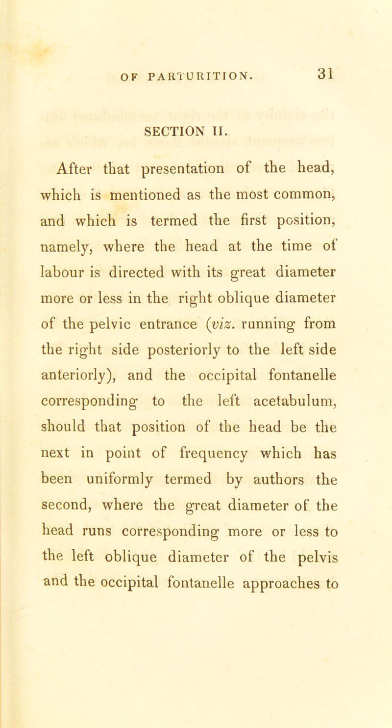 SECTION II. After that presentation of the head, which is mentioned as fhe most common, and which is termed the first position, namely, where the head at the time ot labour is directed with its great diameter more or less in the right oblique diameter of the pelvic entrance (viz. running from the right side posteriorly to the left side anteriorly), and the occipital fontanelle corresponding to the left acetabulum, should that position of the head be the next in point of frequency which has been uniformly termed by authors the second, where the great diameter of the head runs corresponding more or less to the left oblique diameter of the pelvis and the occipital fontanelle approaches to