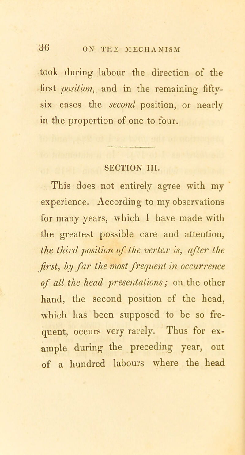 took during labour the direction of the first position, and in the remaining fifty- six cases the second position, or nearly in the proportion of one to four. SECTION III. This does not entirely agree with my experience. According to my observations for many years, which I have made with the greatest possible care and attention, tlie third position of the verte,v is, after the first, by far the most frequent in occurrence of all the head presenlations; on the other hand, the second position of the head, which has been supposed to be so fre- quent, occurs very rarely. Thus for ex- ample during the preceding year, out of a hundred labours where the head