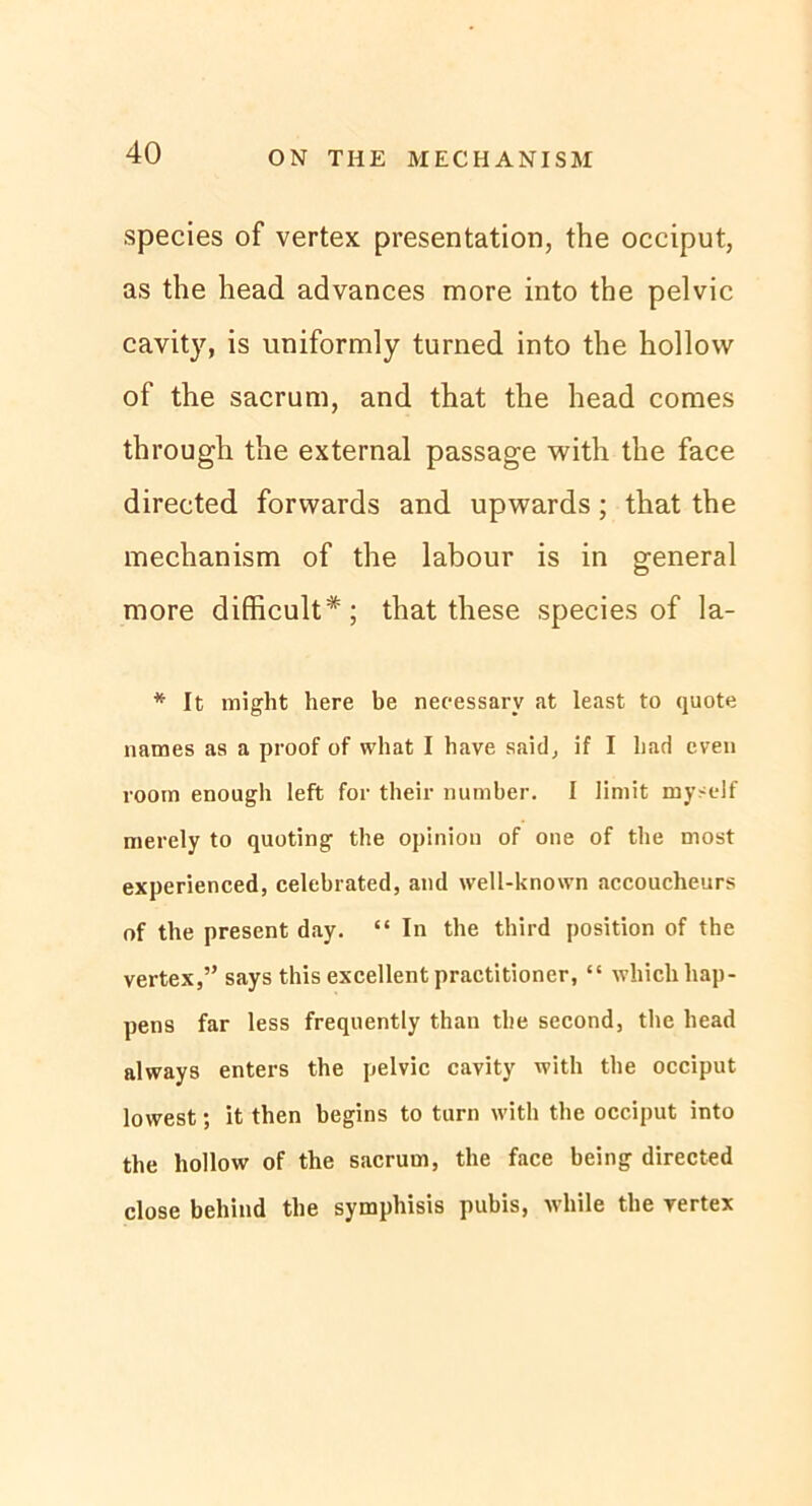 species of vertex presentation, the occiput, as the head advances more into the pelvic cavity, is uniformly turned into the hollow of the sacrum, and that the head comes through the external passage with the face directed forwards and upwards; that the mechanism of the labour is in general more difficult*; that these species of la- * It might here be necessarv at least to quote names as a proof of what I have said, if I bad even room enough left for their number. I Iiniit myself merely to quoting the opiniou of one of the most experienced, celebrated, and well-known accoucheurs of the present day. “ In the third position of the vertex,” says this excellent practitioner, “ whicli Lap- pens far less frequently than the second, the head always enters the pelvic cavity with the occiput lowest; it then begins to turn with the occiput into the hollow of tlie sacrum, the face being directed close behind the symphisis pubis, while the vertex