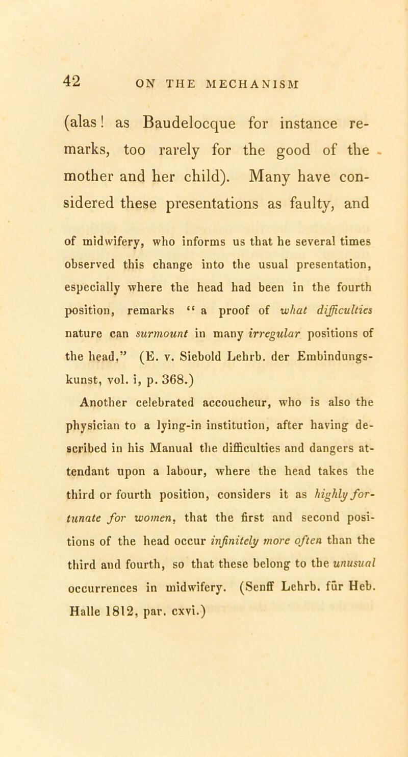 (alas! as Baudelocque for instance re- marks, too rarely for the good of the - mother and her child). Many have con- sidered these presentations as faulty, and of midwifery, who informs us that he several times observed this change into the usual presentation, especially where the head had been in the fourth Position, remarks “ a proof of what difficulties nature can surmount in many irregulär positions of the head.” (E. v. Siebold Lehrb. der Embindungs- kunst, vol. i, p. 368.) Another celebrated accoucheur, who is also the physician to a lying-in institution, after having de- scribed in bis Manual the difficulties and dangers at- tendant upon a labour, where the head takes the third or fourth position, considers it as highlyfor- tunate for women, that the first and second posi- tions of the head occur infinitely inore often than the third and fourth, so that these belong to the unusual occurrences in midwifery. (Senff Lehrb. für Heb. Halle 1812, par. cxvi.)