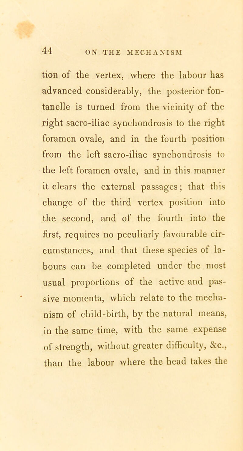 tion of the vertex, where the labour has advanced considerably, the posterior fon- tanelle is turned from the vicinity of the right sacro-iliac synchondrosis to the right foramen ovale, and in the fourth position from the left sacro-iliac synchondrosis to the left foramen ovale, and in this manner it clears the external passages; that this change of the third vertex position into the second, and of the fourth into the first, requires no peculiarly favourable cir- cumstances, and that these species of la- bours can be completed under the most usual proportions of the active and pas- sive momenta, which relate to the mecha- nism of child-birth, by the natural means, in the same time, with the same expense of strength, without greater difficulty, &c., than the labour where the head takes the