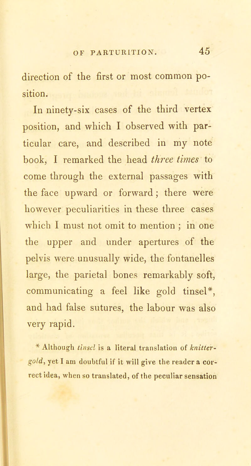 direction of the first or most common po- sition. In ninety-six cases of the third vertex position, and which I observed with par- ticular care, and described in my note book, I remarked the head three times to come through the external passages with the face upward or forward; there were however peculiarities in these three cases which I must not omit to mention ; in one the upper and linder apertures of the pelvis were unusually wide, the fontanelles large, the parietal bones remarkably soft, communicating a feel like gold tinsel*, and had false sutures, the labour was also very rapid. * Although tinsd is a literal translation of knitter- gold, yet I am doubtful if it will give the readcr a cor- rect idea, when so translated, of the peculiar Sensation