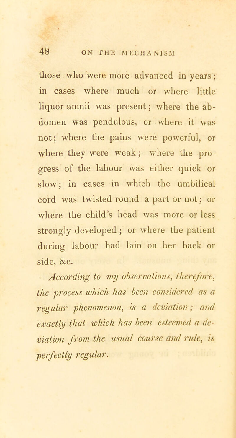 those who were more advanced in years; in cases where much or where little liquor amnii was present; where the ab- domen was pendulous, or where it was not; where the pains were powerful, or where they were weak; where the pro- gress of the labour was either quick or slow; in cases in which the umbilical cord was twisted round a part or not; or where the child’s head was more or less strongly developed ; or where the patient during labour had lain on her back or side, &c. According to my observations, therefore, the process which has Leen considered as a regulär phcnomenon, is a deviation; and cxactly that which has been esteemecl a de- viation from the usual course and rule, is perfectly regulär.