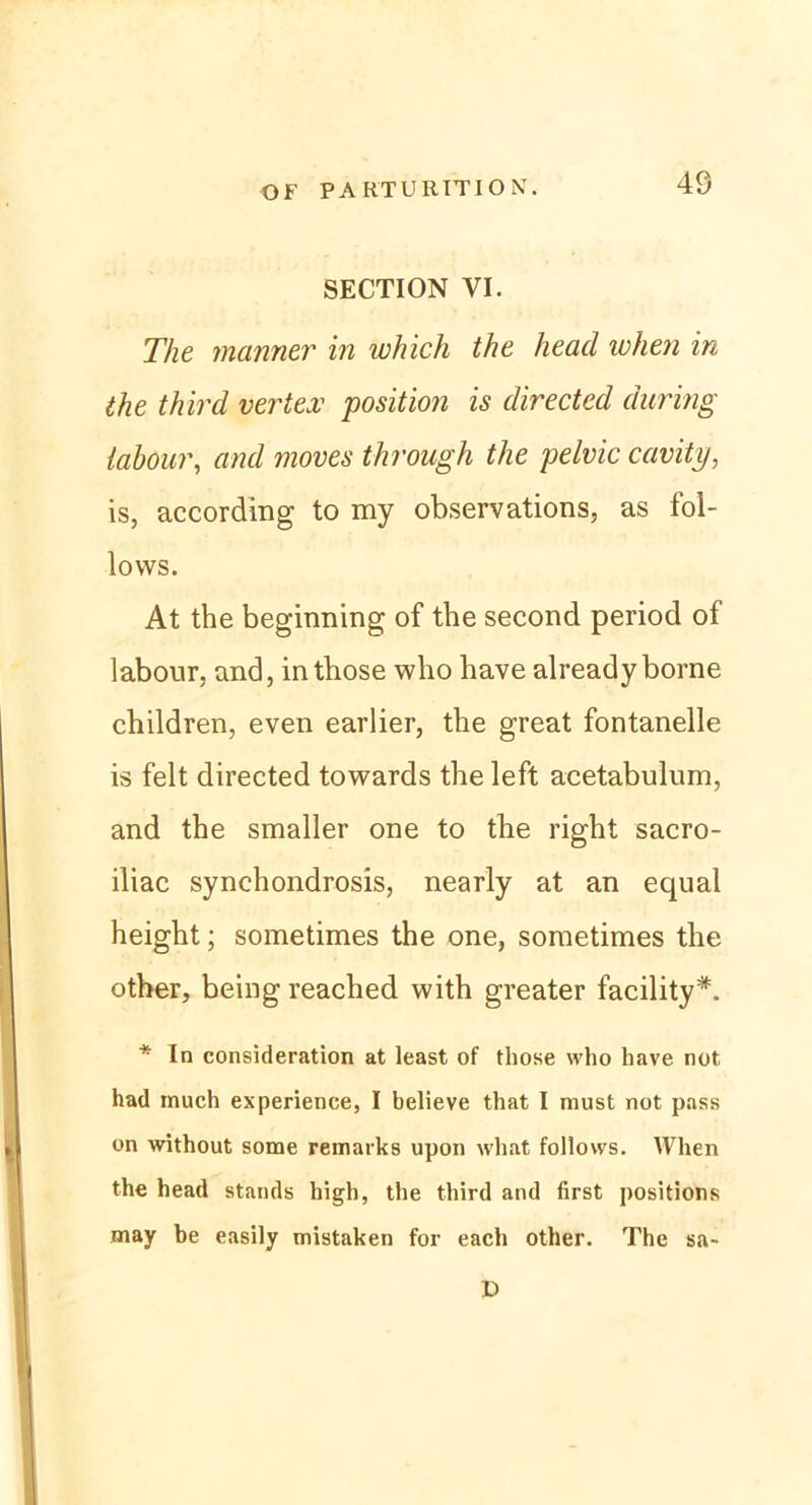 40 SECTION VI. The mariner in which the lieacl when in the third vertex position is directed during labour, and moves through the pelvic cavity, is, according to my observations, as fol- lows. At the beginning of the second period of labour, and, intbose who have already borne children, even earlier, the great fontanelle is feit directed towards the left acetabulum, and the smaller one to the right sacro- iliac synchondrosis, nearly at an equal height; sometimes the one, soraetimes the otber, being reacbed with greater facility*. * In consideration at least of those who have not had tnuch experience, I believe that I must not pass on without some remarks upon what follows. When the head Stands high, the third and first positions may be easily mistaken for each other. The sa- D