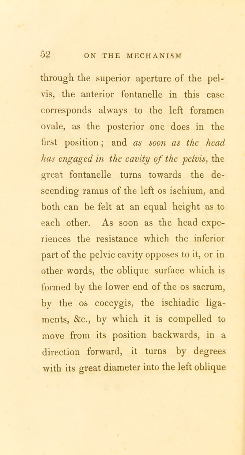 through the superior aperture of the pel- vis, the anterior fontanelle in this case corresponds always to the left foramen ovale, as the posterior one does in the first position; and as soon as the head has engaged in the cavity of the pelvis, the great fontanelle turns towards the de- scending rarnus of the left os ischium, and both can be feit at an equal height as to each other. As soon as the head expe- riences the resistance which the inferior part of the pelvic cavity opposes to it, or in other words, the oblique surface which is forraed by the lower end of the os sacrum, by the os coccygis, the ischiadic liga- ments, &c., by which it is compelled to move from its position backwards, in a direction forward, it turns by degrees with its great diaraeter into the left oblique