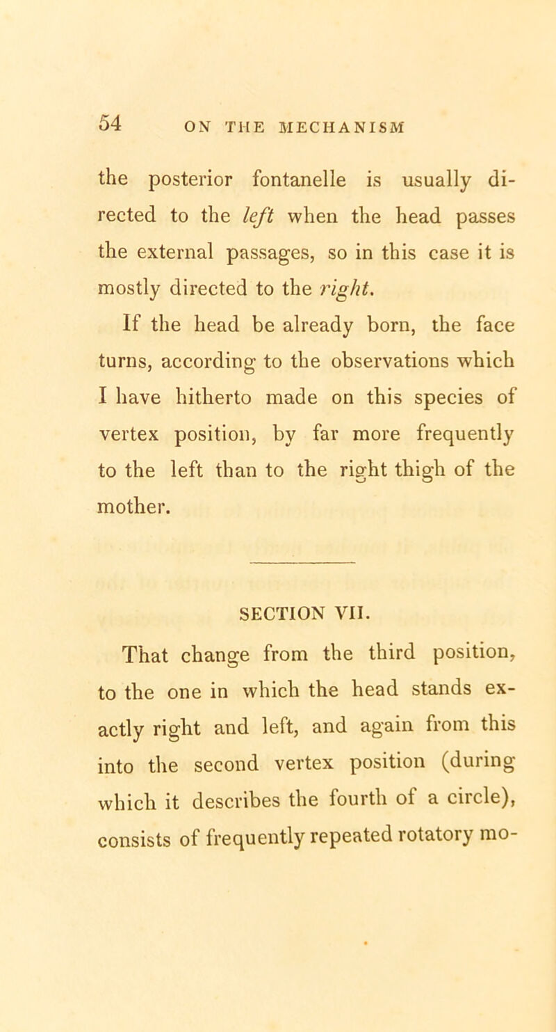 the posterior fontanelle is usually di- rected to the left when the head passes the external passages, so in this case it is mostly directed to the right. If the head be already born, the face turns, according to the observations which I have hitherto made on this species of vertex position, by far more frequently to the left than to the right thigh of the mother. SECTION VII. That change from the third position, to the one in which the head Stands ex- actly right and left, and again from this into the second vertex position (during whicli it describes the fourth of a circle), consists of frequently repeated rotatory mo-