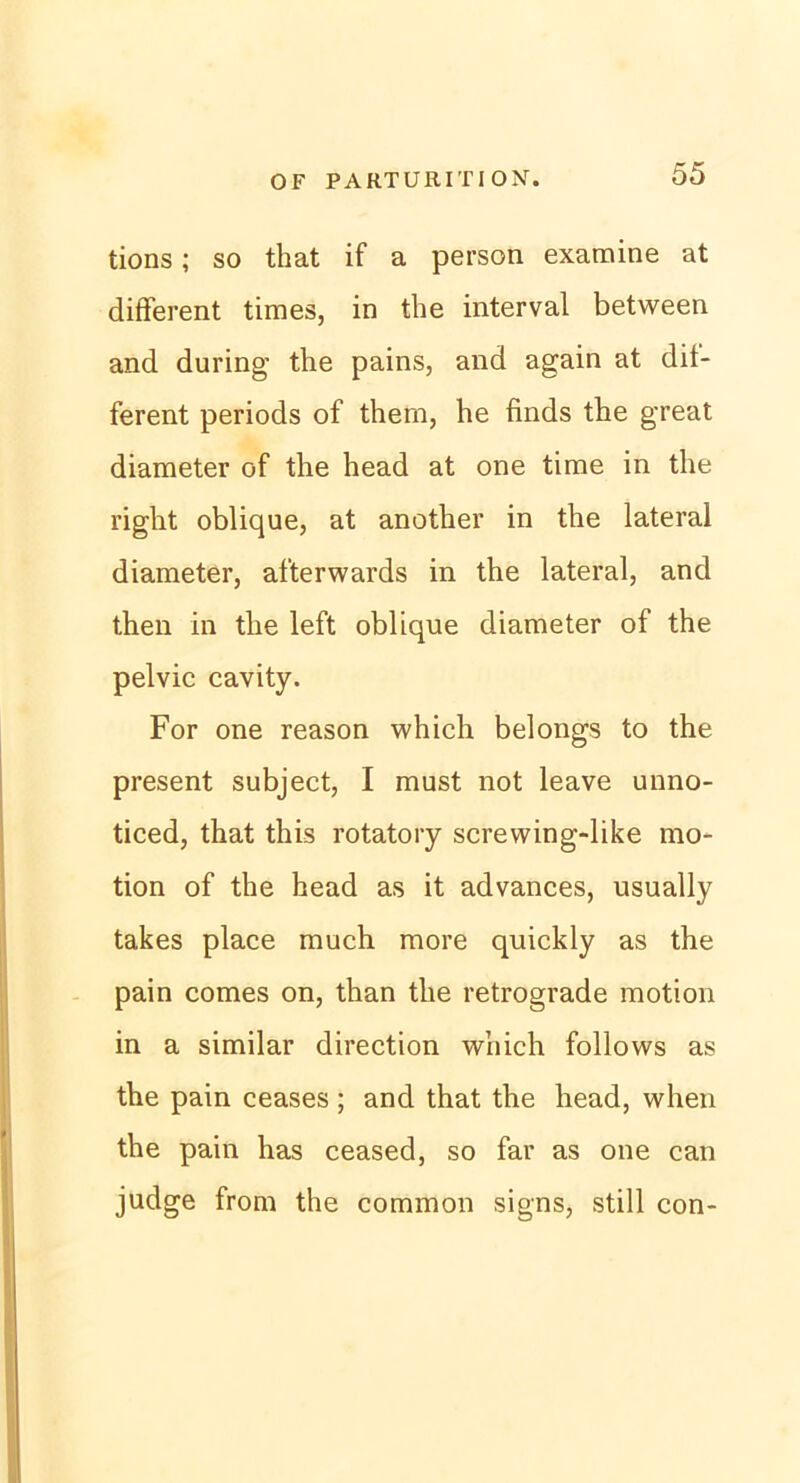 tions; so that if a person examine at different times, in the interval between and during the pains, and again at dif- ferent periods of thern, he finds the great diameter of the head at one time in the right oblique, at another in the lateral diameter, afterwards in the lateral, and then in the left oblique diameter of the pelvic cavity. For one reason which belongs to the present subject, I must not leave unno- ticed, that this rotatory screwing-like mo- tion of the head as it advances, usually takes place much more quickly as the pain comes on, than the retrograde motion in a similar direction which follows as the pain ceases; and that the head, when the pain has ceased, so far as one can judge from the common signs, still con-