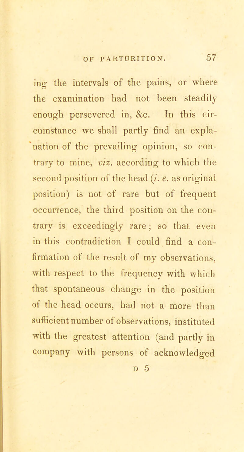 ing the intervals of the pains, or where the examination had not been steadily enough persevered in, &c. In this cir- cumstance we shall partly find an expla- ’nation of the prevailing opinion, so eon- trary to mine, viz. according to which the second position of the head (i. e. as original Position) is not of rare but of frequent occurrence, the third position on the con- trary is exceedingly rare; so that even in this contradiction I could find a con- firmation of the result of ray observations, with respect to the frequency with which that spontaneous change in the position of the head occurs, had not a more than sufficientnumber of observations, instituted with the greatest attention (and partly in Company with persons of acknowledged d 5