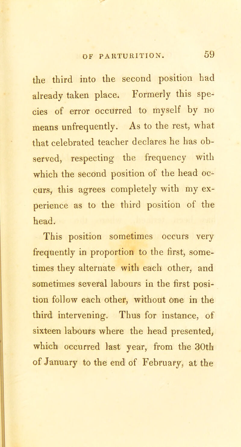 the third into the second position had already taken place. Formerly this spe- cies of error occurred to myself by no means unfrequently. As to the rest, what that celebrated teacher declares he bas ob- served, respecting the frequency with which the second position of the head oc- curs, this agrees completely with my ex- perience as to the third position of the head. This position sometimes occurs very frequently in proportion to the first, some- times they alternate with each other, and sometimes several labours in the first posi- tion follow each other, without one in the third intervening. Thus for instance, of sixteen labours where the head presented, which occurred last year, from the 30th of January to the end of February, at the