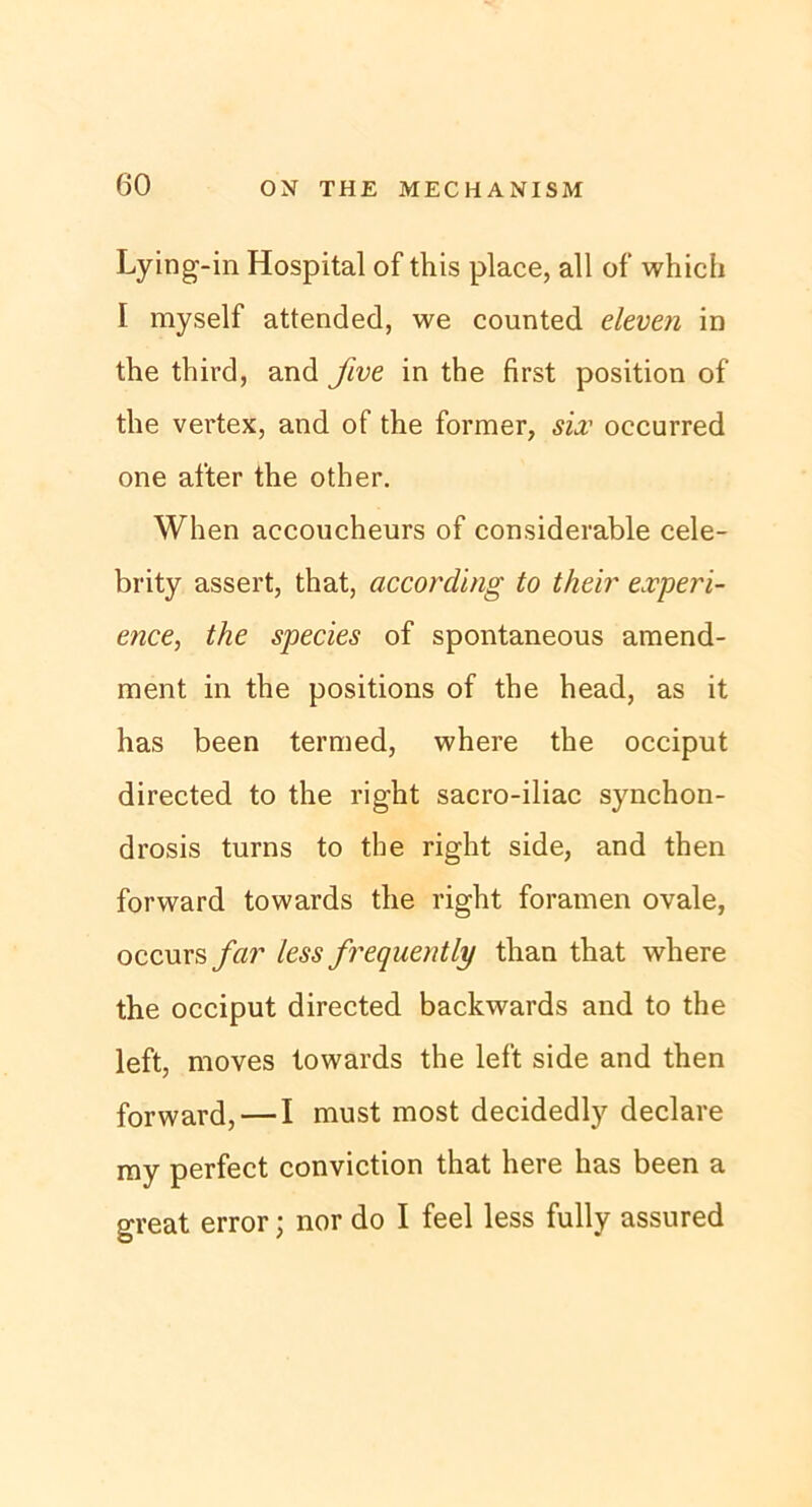 Lying-in Hospital of this place, all of which I myself attended, we counted eleven in the third, and five in the first position of the vertex, and of the former, six occurred one after the other. When accoucheurs of considerable cele- brity assert, that, according to their experi- ence, the species of spontaneous amend- ment in the positions of the head, as it has been termed, where the occiput directed to the right sacro-iliac synchon- drosis turns to the right side, and then forward towards the right foramen ovale, occurs far less frequently than that where the occiput directed backwards and to the left, moves towards the left side and then forward, — I must most decidedly declare my perfect conviction that here has been a great error; nor do I feel less fully assured